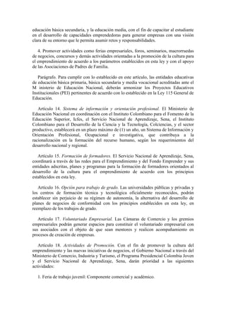 educación básica secundaria, y la educación media, con el fin de capacitar al estudiante
en el desarrollo de capacidades emprendedoras para generar empresas con una visión
clara de su entorno que le permita asumir retos y responsabilidades.

   4. Promover actividades como ferias empresariales, foros, seminarios, macrorruedas
de negocios, concursos y demás actividades orientadas a la promoción de la cultura para
el emprendimiento de acuerdo a los parámetros establecidos en esta ley y con el apoyo
de las Asociaciones de Padres de Familia.

   Parágrafo. Para cumplir con lo establecido en este artículo, las entidades educativas
de educación básica primaria, básica secundaria y media vocacional acreditadas ante el
M inisterio de Educación Nacional, deberán armonizar los Proyectos Educativos
Institucionales (PEI) pertinentes de acuerdo con lo establecido en la Ley 115 General de
Educación.

   Artículo 14. Sistema de información y orientación profesional. El Ministerio de
Educación Nacional en coordinación con el Instituto Colombiano para el Fomento de la
Educación Superior, Icfes, el Servicio Nacional de Aprendizaje, Sena, el Instituto
Colombiano para el Desarrollo de la Ciencia y la Tecnología, Colciencias, y el sector
productivo, establecerá en un plazo máximo de (1) un año, un Sistema de Información y
Orientación Profesional, Ocupacional e investigativa, que contribuya a la
racionalización en la formación del recurso humano, según los requerimientos del
desarrollo nacional y regional.

   Artículo 15. Formación de formadores. El Servicio Nacional de Aprendizaje, Sena,
coordinará a través de las redes para el Emprendimiento y del Fondo Emprender y sus
entidades adscritas, planes y programas para la formación de formadores orientados al
desarrollo de la cultura para el emprendimiento de acuerdo con los principios
establecidos en esta ley.

   Artículo 16. Opción para trabajo de grado. Las universidades públicas y privadas y
los centros de formación técnica y tecnológica oficialmente reconocidos, podrán
establecer sin perjuicio de su régimen de autonomía, la alternativa del desarrollo de
planes de negocios de conformidad con los principios establecidos en esta ley, en
reemplazo de los trabajos de grado.

   Artículo 17. Voluntariado Empresarial. Las Cámaras de Comercio y los gremios
empresariales podrán generar espacios para constituir el voluntariado empresarial con
sus asociados con el objeto de que sean mentores y realicen acompañamiento en
procesos de creación de empresas.

   Artículo 18. Actividades de Promoción. Con el fin de promover la cultura del
emprendimiento y las nuevas iniciativas de negocios, el Gobierno Nacional a través del
Ministerio de Comercio, Industria y Turismo, el Programa Presidencial Colombia Joven
y el Servicio Nacional de Aprendizaje, Sena, darán prioridad a las siguientes
actividades:

  1. Feria de trabajo juvenil: Componente comercial y académico.
 