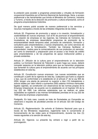 la prelación para acceder a programas presenciales y virtuales de formación
ocupacional impartidos por el Servicio Nacional de Aprendizaje, Sena, a acceso
preferencial a las herramientas que brinda el Ministerio de Comercio, Industria
y Turismo, a través de la dirección de promoción y cultura empresarial, como el
programa emprendedores Colombia.
De igual manera podrá acceder de manera preferencial a los servicios y
recursos manejados a través de las entidades integrantes de las redes.
Artículo 20. Programas de promoción y apoyo a la creación, formalización y
sostenibilidad de nuevas empresas. Con el fin de promover el emprendimiento
y la creación de empresas en las regiones, las Cámaras de Comercio, las
incubadoras de empresas desarrollarán programas de promoción de la
empresarialidad desde temprana edad, procesos de orientación, formación y
consultoría para emprendedores y nuevos empresarios, así como servicios de
orientación para la formalización. También las Cámaras facilitaran al
emprendedor, medios para la comercialización de sus productos y/o servicios,
así como la orientación y preparación para el acceso a las líneas de crédito
para emprendedores y de los programas de apoyo institucional público y
privado existentes.
Artículo 21. Difusión de la cultura para el emprendimiento en la televisión
pública. La Comisión Nacional de Televisión o quien haga sus veces, deberá
conceder espacios en la televisión pública para que se transmitan programas
que fomenten la cultura para el emprendimiento de acuerdo con los principios
establecidos en esta ley.
Artículo 22. Constitución nuevas empresas. Las nuevas sociedades que se
constituyan a partir de la vigencia de esta ley, cualquiera que fuere su especie
o tipo, que de conformidad a lo establecido en el artículo 2° de la Ley 905 de
2004, tengan una planta de personal no superior a diez (10) trabajadores o
activos totales por valor inferior a quinientos (500) salarios mínimos mensuales
legales vigentes, se constituirán con observancia de las normas propias de la
Empresa Unipersonal, de acuerdo con lo establecido en el Capítulo VIII de la
Ley 222 de 1995. Las reformas estatutarias que se realicen en estas
sociedades se sujetarán a las mismas formalidades previstas en la Ley 222 de
1995 para las empresas unipersonales.
Parágrafo. En todo caso, cuando se trate de Sociedades en Comandita se
observará e requisito de pluralidad previsto en el artículo 323 del Código de
Comercio.
Artículo 23. Reglamentación. Se exhorta al Gobierno Nacional para que a
través de los Ministerios respectivos, reglamente todo lo concerniente al
funcionamiento de las redes para el Emprendimiento, durante los tres (3)
meses siguientes a la sanción de esta ley.
Artículo 24. Vigencia. La presente ley entrará a regir a partir de su
promulgación.
 