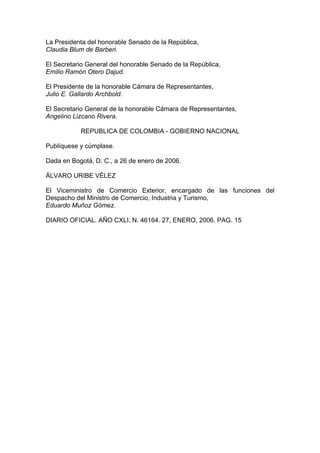 La Presidenta del honorable Senado de la República,
Claudia Blum de Barberi.
El Secretario General del honorable Senado de la República,
Emilio Ramón Otero Dajud.
El Presidente de la honorable Cámara de Representantes,
Julio E. Gallardo Archbold.
El Secretario General de la honorable Cámara de Representantes,
Angelino Lizcano Rivera.
REPUBLICA DE COLOMBIA - GOBIERNO NACIONAL
Publíquese y cúmplase.
Dada en Bogotá, D. C., a 26 de enero de 2006.
ÁLVARO URIBE VÉLEZ
El Viceministro de Comercio Exterior, encargado de las funciones del
Despacho del Ministro de Comercio, Industria y Turismo,
Eduardo Muñoz Gómez.
DIARIO OFICIAL. AÑO CXLI. N. 46164. 27, ENERO, 2006. PAG. 15
 