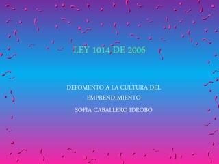LEY 1014 DE 2006
DEFOMENTO A LA CULTURA DEL
EMPRENDIMIENTO
SOFIA CABALLERO IDROBO
 