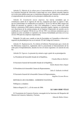 Artículo 21. Difusión de la cultura para el emprendimiento en la televisión pública.
La Comisión Nacional de Televisión o quien haga sus veces, deberá conceder espacios
en la televisión pública para que se transmitan programas que fomenten la cultura para
el emprendimiento de acuerdo con los principios establecidos en esta ley.
Artículo 22. Constitución nuevas empresas. Las nuevas sociedades que se
constituyan a partir de la vigencia de esta ley, cualquiera que fuere su especie o tipo,
que de conformidad a lo establecido en el artículo 2° de la Ley 905 de 2004, tengan una
planta de personal no superior a diez (10) trabajadores o activos totales por valor
inferior a quinientos (500) salarios mínimos mensuales legales vigentes, se constituirán
con observancia de las normas propias de la Empresa Unipersonal, de acuerdo con lo
establecido en el Capítulo VIII de la Ley 222 de 1995. Las reformas estatutarias que se
realicen en estas sociedades se sujetarán a las mismas formalidades previstas en la Ley
222 de 1995 para las empresas unipersonales.
Parágrafo. En todo caso, cuando se trate de Sociedades en Comandita se observará e
requisito de pluralidad previsto en el artículo 323 del Código de Comercio.
Artículo 23. Reglamentación. Se exhorta al Gobierno Nacional para que a través de
los Ministerios respectivos, reglamente todo lo concerniente al funcionamiento de las
redes para el Emprendimiento, durante los tres (3) meses siguientes a la sanción de esta
ley.
Artículo 24. Vigencia. La presente ley entrará a regir a partir de su promulgación.
La Presidenta del honorable Senado de la República,
Claudia Blum de Barberi.
El Secretario General del honorable Senado de la República,
Emilio Ramón Otero Dajud.
El Presidente de la honorable Cámara de Representantes,
Julio E. Gallardo Archbold.
El Secretario General de la honorable Cámara de Representantes,
Angelino Lizcano Rivera.
REPUBLICA DE COLOMBIA - GOBIERNO NACIONAL
Publíquese y cúmplase.
Dada en Bogotá, D. C., a 26 de enero de 2006.
ÁLVARO URIBE VÉLEZ
El Viceministro de Comercio Exterior, encargado de las funciones del Despacho del
Ministro de Comercio, Industria y Turismo,
Eduardo Muñoz Gómez.
 
