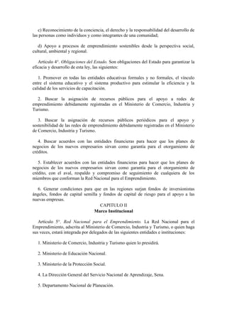 c) Reconocimiento de la conciencia, el derecho y la responsabilidad del desarrollo de
las personas como individuos y como integrantes de una comunidad;
d) Apoyo a procesos de emprendimiento sostenibles desde la perspectiva social,
cultural, ambiental y regional.
Artículo 4°. Obligaciones del Estado. Son obligaciones del Estado para garantizar la
eficacia y desarrollo de esta ley, las siguientes:
1. Promover en todas las entidades educativas formales y no formales, el vínculo
entre el sistema educativo y el sistema productivo para estimular la eficiencia y la
calidad de los servicios de capacitación.
2. Buscar la asignación de recursos públicos para el apoyo a redes de
emprendimiento debidamente registradas en el Ministerio de Comercio, Industria y
Turismo.
3. Buscar la asignación de recursos públicos periódicos para el apoyo y
sostenibilidad de las redes de emprendimiento debidamente registradas en el Ministerio
de Comercio, Industria y Turismo.
4. Buscar acuerdos con las entidades financieras para hacer que los planes de
negocios de los nuevos empresarios sirvan como garantía para el otorgamiento de
créditos.
5. Establecer acuerdos con las entidades financieras para hacer que los planes de
negocios de los nuevos empresarios sirvan como garantía para el otorgamiento de
crédito, con el aval, respaldo y compromiso de seguimiento de cualquiera de los
miembros que conforman la Red Nacional para el Emprendimiento.
6. Generar condiciones para que en las regiones surjan fondos de inversionistas
ángeles, fondos de capital semilla y fondos de capital de riesgo para el apoyo a las
nuevas empresas.
CAPITULO II
Marco Institucional
Artículo 5°. Red Nacional para el Emprendimiento. La Red Nacional para el
Emprendimiento, adscrita al Ministerio de Comercio, Industria y Turismo, o quien haga
sus veces, estará integrada por delegados de las siguientes entidades e instituciones:
1. Ministerio de Comercio, Industria y Turismo quien lo presidirá.
2. Ministerio de Educación Nacional.
3. Ministerio de la Protección Social.
4. La Dirección General del Servicio Nacional de Aprendizaje, Sena.
5. Departamento Nacional de Planeación.
 