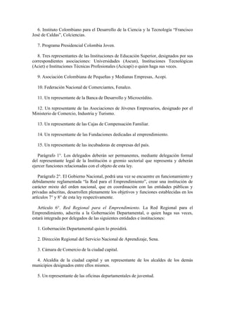 6. Instituto Colombiano para el Desarrollo de la Ciencia y la Tecnología “Francisco
José de Caldas”, Colciencias.
7. Programa Presidencial Colombia Joven.
8. Tres representantes de las Instituciones de Educación Superior, designados por sus
correspondientes asociaciones: Universidades (Ascun), Instituciones Tecnológicas
(Aciet) e Instituciones Técnicas Profesionales (Acicapi) o quien haga sus veces.
9. Asociación Colombiana de Pequeñas y Medianas Empresas, Acopi.
10. Federación Nacional de Comerciantes, Fenalco.
11. Un representante de la Banca de Desarrollo y Microcrédito.
12. Un representante de las Asociaciones de Jóvenes Empresarios, designado por el
Ministerio de Comercio, Industria y Turismo.
13. Un representante de las Cajas de Compensación Familiar.
14. Un representante de las Fundaciones dedicadas al emprendimiento.
15. Un representante de las incubadoras de empresas del país.
Parágrafo 1°. Los delegados deberán ser permanentes, mediante delegación formal
del representante legal de la Institución o gremio sectorial que representa y deberán
ejercer funciones relacionadas con el objeto de esta ley.
Parágrafo 2°. El Gobierno Nacional, podrá una vez se encuentre en funcionamiento y
debidamente reglamentada “la Red para el Emprendimiento”, crear una institución de
carácter mixto del orden nacional, que en coordinación con las entidades públicas y
privadas adscritas, desarrollen plenamente los objetivos y funciones establecidas en los
artículos 7° y 8° de esta ley respectivamente.
Artículo 6°. Red Regional para el Emprendimiento. La Red Regional para el
Emprendimiento, adscrita a la Gobernación Departamental, o quien haga sus veces,
estará integrada por delegados de las siguientes entidades e instituciones:
1. Gobernación Departamental quien lo presidirá.
2. Dirección Regional del Servicio Nacional de Aprendizaje, Sena.
3. Cámara de Comercio de la ciudad capital.
4. Alcaldía de la ciudad capital y un representante de los alcaldes de los demás
municipios designados entre ellos mismos.
5. Un representante de las oficinas departamentales de juventud.
 