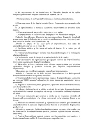 6. Un representante de las Instituciones de Educación Superior de la región
designado por el Centro Regional de Educación Superior, CRES.
7. Un representante de las Cajas de Compensación familiar del departamento.
8. Un representante de las Asociaciones de Jóvenes Empresarios, con presencia en la
región.
9. Un representante de la Banca de Desarrollo y microcrédito con presencia en la
región.
10. Un representante de los gremios con presencia en la región.
11. Un representante de las incubadoras de empresas con presencia en la región.
Parágrafo. Los delegados deberán ser permanentes mediante delegación formal del
representante legal de la Institución, o gremio sectorial que representa y deberán ejercer
funciones relacionadas con el objeto de esta ley.
Artículo 7°. Objeto de las redes para el emprendimiento. Las redes de
emprendimiento se crean con el objeto de:
a) Establecer políticas y directrices orientadas al fomento de la cultura para el
emprendimiento;
b) Formular un plan estratégico nacional para el desarrollo integral de la cultura para
el emprendimiento;
c) Conformar las mesas de trabajo de acuerdo al artículo 10 de esta ley;
d) Ser articuladoras de organizaciones que apoyan acciones de emprendimientos
innovadores y generadores de empleo en el país;
e) Desarrollar acciones conjuntas entre diversas organizaciones que permitan
aprovechar sinergias y potenciar esfuerzos para impulsar emprendimientos
empresariales;
f) Las demás que consideren necesarias para su buen funcionamiento.
Artículo 8°. Funciones de las Redes para el Emprendimiento. Las Redes para el
Emprendimiento tendrán las siguientes funciones:
a) Conformar el observatorio permanente de procesos de emprendimiento y creación
de empresas “SISEA empresa”, el cual servirá como sistema de seguimiento y apoyo
empresarial;
b) Proponer la inclusión de planes, programas y proyectos de desarrollo relacionados
con el emprendimiento;
c) Ordenar e informar la oferta pública y privada de servicios de emprendimiento
aprovechando los recursos tecnológicos con los que ya cuentan las entidades integrantes
de la red;
d) Proponer instrumentos para evaluar la calidad de los programas orientados al
fomento del emprendimiento y la cultura empresarial, en la educación formal y no
formal;
e) Articular los esfuerzos nacionales y regionales hacia eventos que fomenten el
emprendimiento y la actividad emprendedora y faciliten el crecimiento de proyectos
productivos;
f) Establecer pautas para facilitar la reducción de costos y trámites relacionados con
la formalización de emprendimientos (marcas, patentes, registros Invima, sanitarios,
entre otros);
g) Propiciar la creación de redes de contacto entre inversionistas, emprendedores e
instituciones afines con el fin de desarrollar proyectos productivos;
 