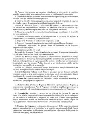 h) Proponer instrumentos que permitan estandarizar la información y requisitos
exigidos para acceder a recursos de cofinanciación en entidades gubernamentales;
i) Estandarizar criterios de calidad para el desarrollo de procesos y procedimientos en
todas las fases del emprendimiento empresarial;
j) Emitir avales a los planes de negocios que concursen para la obtención de recursos
del Estado, a través de alguna de las entidades integrantes de la red.
Artículo 9°. Secretaría Técnica. La Secretaría Técnica será el instrumento operativo
de las redes de emprendimiento encargada de coordinar todas las acciones de tipo
administrativo, y deberá cumplir entre otras con las siguientes funciones:
1. Planear y acompañar la implementación de la estrategia prevista para el desarrollo
del emprendimiento.
2. Presentar informes mensuales a los integrantes de la red sobre las acciones y
programas realizados en torno al emprendimiento.
3. Impulsar el desarrollo de las funciones asignadas a la red.
4. Promover el desarrollo de diagnósticos y estudios sobre el Emprendimiento.
5. Monitorear indicadores de gestión sobre el desarrollo de la actividad
emprendedora en la región.
6. Las demás asignadas por la red.
Parágrafo. La Secretaría Técnica de cada red se encargará de su propia financiación,
organización e instrumentación de sus respectivas sedes.
Artículo 10. Mesas de trabajo de la red de emprendimiento. Las mesas de trabajo
son un espacio de discusión y análisis para que todas las instituciones que conforman la
Red, se sientan partícipes y logren desarrollar acciones con base en los lineamientos
contemplados por las mismas. Podrán convertirse en interlocutores válidos de las
instituciones responsables de la operación.
Artículo 11. Objeto de las mesas de trabajo. Las mesas de trabajo conformadas por
las redes de emprendimiento tendrán el siguiente objeto:
1. Sensibilización: Trabajar en el diseño y ejecución de un discurso unificado,
orientado a motivar a la gente para que se involucre en el emprendimiento. Lograr
masificación del mensaje con una utilización más eficiente de los recursos.
2. Formación: Unificar criterios de formación. Formar Formadores. Extender la
Formación a colegios públicos y privados.
3. Preincubación: (Planes de Negocio): Identificar Oportunidades de Negocio y
proponer una metodología de Plan de Negocios orientado a simplificar procesos en la
región y adecuarlos a la toma de decisiones de inversionistas y del sector financiero.
4. Financiación: Impulsar y recoger en un sistema las fuentes de recursos
financieros para los emprendimientos que se desarrollan en la región, permitiendo pasar
de los estudios de factibilidad a empresas del sector real. Además deben proponer
nuevos mecanismos viables de estructuración financiera (capital semilla, capital de
riesgo, préstamos, financiación e inversionistas) a nivel nacional e internacional.
5. Creación de Empresas: La iniciación de operaciones de las empresas para que
alcancen su maduración en el corto plazo y se garantice su autosostenibilidad. Buscar
mecanismos para resolver problemas de comercialización e incentivar la investigación
de nuevos mercados y nuevos productos.
 