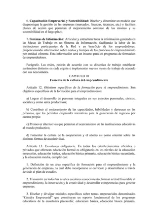 6. Capacitación Empresarial y Sostenibilidad: Diseñar y dinamizar un modelo que
diagnostique la gestión de las empresas (mercados, finanzas, técnicos, etc.) y faciliten
planes de acción que permitan el mejoramiento continuo de las mismas y su
sostenibilidad en el largo plazo.
7. Sistemas de Información: Articular y estructurar toda la información generada en
las Mesas de Trabajo en un Sistema de Información, facilitando la labor de las
instituciones participantes de la Red y en beneficio de los emprendedores,
proporcionando información sobre costos y tiempos de los procesos de emprendimiento
por entidad oferente. Esta información será un insumo para los programas de formación
de emprendedores.
Parágrafo. Las redes, podrán de acuerdo con su dinámica de trabajo establecer
parámetros distintos en cada región e implementar nuevas mesas de trabajo de acuerdo
con sus necesidades.
CAPITULO III
Fomento de la cultura del emprendimiento
Artículo 12. Objetivos específicos de la formación para el emprendimiento. Son
objetivos específicos de la formación para el emprendimiento:
a) Lograr el desarrollo de personas integrales en sus aspectos personales, cívicos,
sociales y como seres productivos;
b) Contribuir al mejoramiento de las capacidades, habilidades y destrezas en las
personas, que les permitan emprender iniciativas para la generación de ingresos por
cuenta propia;
c) Promover alternativas que permitan el acercamiento de las instituciones educativas
al mundo productivo;
d) Fomentar la cultura de la cooperación y el ahorro así como orientar sobre las
distintas formas de asociatividad.
Artículo 13. Enseñanza obligatoria. En todos los establecimientos oficiales o
privados que ofrezcan educación formal es obligatorio en los niveles de la educación
preescolar, educación básica, educación básica primaria, educación básica secundaria,
y la educación media, cumplir con:
1. Definición de un área específica de formación para el emprendimiento y la
generación de empresas, la cual debe incorporarse al currículo y desarrollarse a través
de todo el plan de estudios.
2. Transmitir en todos los niveles escolares conocimiento, formar actitud favorable al
emprendimiento, la innovación y la creatividad y desarrollar competencias para generar
empresas.
3. Diseñar y divulgar módulos específicos sobre temas empresariales denominados
“Cátedra Empresarial” que constituyan un soporte fundamental de los programas
educativos de la enseñanza preescolar, educación básica, educación básica primaria,
 