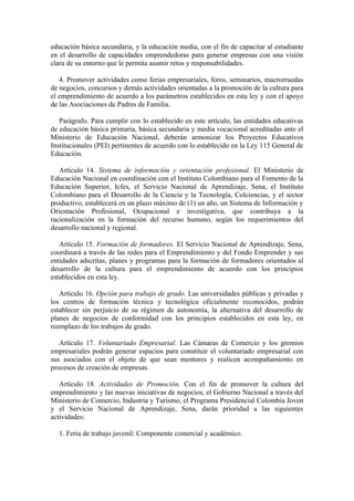 educación básica secundaria, y la educación media, con el fin de capacitar al estudiante
en el desarrollo de capacidades emprendedoras para generar empresas con una visión
clara de su entorno que le permita asumir retos y responsabilidades.
4. Promover actividades como ferias empresariales, foros, seminarios, macrorruedas
de negocios, concursos y demás actividades orientadas a la promoción de la cultura para
el emprendimiento de acuerdo a los parámetros establecidos en esta ley y con el apoyo
de las Asociaciones de Padres de Familia.
Parágrafo. Para cumplir con lo establecido en este artículo, las entidades educativas
de educación básica primaria, básica secundaria y media vocacional acreditadas ante el
Ministerio de Educación Nacional, deberán armonizar los Proyectos Educativos
Institucionales (PEI) pertinentes de acuerdo con lo establecido en la Ley 115 General de
Educación.
Artículo 14. Sistema de información y orientación profesional. El Ministerio de
Educación Nacional en coordinación con el Instituto Colombiano para el Fomento de la
Educación Superior, Icfes, el Servicio Nacional de Aprendizaje, Sena, el Instituto
Colombiano para el Desarrollo de la Ciencia y la Tecnología, Colciencias, y el sector
productivo, establecerá en un plazo máximo de (1) un año, un Sistema de Información y
Orientación Profesional, Ocupacional e investigativa, que contribuya a la
racionalización en la formación del recurso humano, según los requerimientos del
desarrollo nacional y regional.
Artículo 15. Formación de formadores. El Servicio Nacional de Aprendizaje, Sena,
coordinará a través de las redes para el Emprendimiento y del Fondo Emprender y sus
entidades adscritas, planes y programas para la formación de formadores orientados al
desarrollo de la cultura para el emprendimiento de acuerdo con los principios
establecidos en esta ley.
Artículo 16. Opción para trabajo de grado. Las universidades públicas y privadas y
los centros de formación técnica y tecnológica oficialmente reconocidos, podrán
establecer sin perjuicio de su régimen de autonomía, la alternativa del desarrollo de
planes de negocios de conformidad con los principios establecidos en esta ley, en
reemplazo de los trabajos de grado.
Artículo 17. Voluntariado Empresarial. Las Cámaras de Comercio y los gremios
empresariales podrán generar espacios para constituir el voluntariado empresarial con
sus asociados con el objeto de que sean mentores y realicen acompañamiento en
procesos de creación de empresas.
Artículo 18. Actividades de Promoción. Con el fin de promover la cultura del
emprendimiento y las nuevas iniciativas de negocios, el Gobierno Nacional a través del
Ministerio de Comercio, Industria y Turismo, el Programa Presidencial Colombia Joven
y el Servicio Nacional de Aprendizaje, Sena, darán prioridad a las siguientes
actividades:
1. Feria de trabajo juvenil: Componente comercial y académico.
 