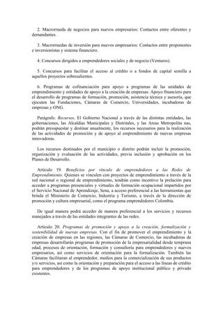 2. Macrorrueda de negocios para nuevos empresarios: Contactos entre oferentes y
demandantes.
3. Macrorruedas de inversión para nuevos empresarios: Contactos entre proponentes
e inversionistas y sistema financiero.
4. Concursos dirigidos a emprendedores sociales y de negocio (Ventures).
5. Concursos para facilitar el acceso al crédito o a fondos de capital semilla a
aquellos proyectos sobresalientes.
6. Programas de cofinanciación para apoyo a programas de las unidades de
emprendimiento y entidades de apoyo a la creación de empresas: Apoyo financiero para
el desarrollo de programas de formación, promoción, asistencia técnica y asesoría, que
ejecuten las Fundaciones, Cámaras de Comercio, Universidades, incubadoras de
empresas y ONG.
Parágrafo. Recursos. El Gobierno Nacional a través de las distintas entidades, las
gobernaciones, las Alcaldías Municipales y Distritales, y las Areas Metropolita nas,
podrán presupuestar y destinar anualmente, los recursos necesarios para la realización
de las actividades de promoción y de apoyo al emprendimiento de nuevas empresas
innovadoras.
Los recursos destinados por el municipio o distrito podrán incluir la promoción,
organización y evaluación de las actividades, previa inclusión y aprobación en los
Planes de Desarrollo.
Artículo 19. Beneficios por vínculo de emprendedores a las Redes de
Emprendimiento. Quienes se vinculen con proyectos de emprendimiento a través de la
red nacional o regional de emprendimiento, tendrán como incentivo la prelación para
acceder a programas presenciales y virtuales de formación ocupacional impartidos por
el Servicio Nacional de Aprendizaje, Sena, a acceso preferencial a las herramientas que
brinda el Ministerio de Comercio, Industria y Turismo, a través de la dirección de
promoción y cultura empresarial, como el programa emprendedores Colombia.
De igual manera podrá acceder de manera preferencial a los servicios y recursos
manejados a través de las entidades integrantes de las redes.
Artículo 20. Programas de promoción y apoyo a la creación, formalización y
sostenibilidad de nuevas empresas. Con el fin de promover el emprendimiento y la
creación de empresas en las regiones, las Cámaras de Comercio, las incubadoras de
empresas desarrollarán programas de promoción de la empresarialidad desde temprana
edad, procesos de orientación, formación y consultoría para emprendedores y nuevos
empresarios, así como servicios de orientación para la formalización. También las
Cámaras facilitaran al emprendedor, medios para la comercialización de sus productos
y/o servicios, así como la orientación y preparación para el acceso a las líneas de crédito
para emprendedores y de los programas de apoyo institucional público y privado
existentes.
 