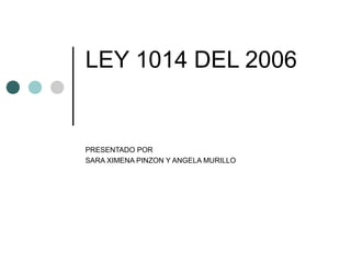 LEY 1014 DEL 2006
PRESENTADO POR
SARA XIMENA PINZON Y ANGELA MURILLO
 