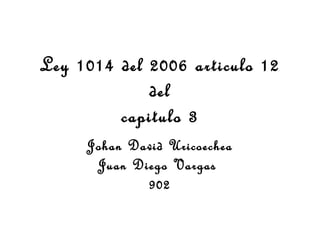 Ley 1014 del 2006 articulo 12
del
capitulo 3
Johan David Uricoechea
Juan Diego Vargas
902
 