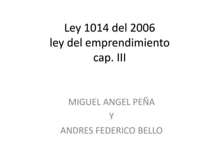 Ley 1014 del 2006
ley del emprendimiento
cap. III
MIGUEL ANGEL PEÑA
Y
ANDRES FEDERICO BELLO
 