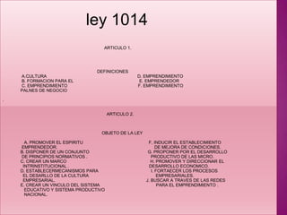 ley 1014                                                                                      ARTICULO 1.                                                                                DEFINICIONES                 A.CULTURA                                                                            D. EMPRENDIMIENTO                 B. FORMACION PARA EL                                                       E. EMPRENDEDOR                 C. EMPRENDIMIENTO                                                           F. EMPRENDIMIENTO                PALNES DE NEGOCIO .                                                                                         ARTICULO 2.                                                                                     OBJETO DE LA LEY                   A. PROMOVER EL ESPIRITU                                                       F, INDUCIR EL ESTABLECIMIENTO                  EMPRENDEDOR.                                                                                 DE MEJORA DE CONDICIONES.                                                                       B. DISPONER DE UN CONJUNTO                                                 G. PROPONER POR EL DESARROLLO                  DE PRINCIPIOS NORMATIVOS .                                                     PRODUCTIVO DE LAS MICRO.                C. CREAR UN MARCO                                                                      H. PROMOVER Y DIRECCIONAR EL                   INTRINSTITUCIONAL .                                                                   DESARROLLO ECONOMICO.                D. ESTABLECERMECANISMOS PARA                                            I. FORTAECER LOS PROCESOS                  EL DESARLLO DE LA CULTURA                                                        EMPRESARIALES.                                          EMPRESARIAL.                                                                            J. BUSCAR A TRAVES DE LAS REDES                 E. CREAR UN VINCULO DEL SISTEMA                                               PARA EL EMPRENDIMIENTO .                                   EDUCATIVO Y SISTEMA PRODUCTIVO                    NACIONAL. 