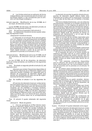 20564 Miércoles 15 junio 2005 BOE núm. 142
e) Los límites anteriores se aplicarán de forma
independiente a las concesiones para la emisión con
tecnología digital y a las concesiones para la emi-
sión con tecnología analógica.»
Artículo segundo. Modificación de la Ley 10/1988, de 3
de mayo, de televisión privada.
La Ley 10/1988, de 3 de mayo, de televisión privada, se
modifica en los siguientes términos:
Uno. Se suprime el apartado 3 del artículo 4.
Dos. La disposición transitoria tercera queda redac-
tada del siguiente modo:
«Disposición transitoria tercera.
Lo dispuesto en el artículo 19 no será de aplica-
ción con respecto a las participaciones simultáneas
en una sociedad concesionaria del servicio público
de televisión de ámbito estatal que emita en analó-
gico y otra que emplee exclusivamente tecnología
digital de difusión, hasta la fecha del cese efectivo
de las emisiones de televisión con tecnología analó-
gica establecida en el Plan técnico nacional de tele-
visión digital terrenal, a partir de la cual será de
aplicación lo previsto en el artículo 21 bis.»
Artículo tercero. Modificación de la Ley 41/1995, de 22
de diciembre, de televisión local por ondas terres-
tres.
La Ley 41/1995, de 22 de diciembre, de televisión
local por ondas terrestres, se modifica en los siguientes
términos:
Uno. Se añade un segundo párrafo al artículo 3.2, del
siguiente tenor:
«Siempre que existan frecuencias disponibles el
Plan Técnico Nacional de la Televisión Digital Local
reservará canales múltiples con capacidad para la
difusión de programas de televisión digital para
atender las necesidades de cada una de las organi-
zaciones territoriales insulares.»
Dos. Se modifica el artículo 5 en los siguientes tér-
minos:
«El servicio de televisión local por ondas terres-
tres será gestionado por los municipios, y, en el caso
de los canales reservados para las demarcaciones
insulares, por los Cabildos o Consejos insulares,
mediante alguna de las formas previstas en el ar-
tículo 85.3 de la Ley 7/1985, de 2 de abril, reguladora
de las Bases de Régimen Local, o por personas natu-
rales o jurídicas, con o sin ánimo de lucro, previa la
obtención en ambos casos de la correspondiente
concesión.»
Tres. El artículo 9 queda redactado del siguiente
modo:
«Artículo 9. Modo de gestión.
1. Una vez aprobada en el Plan técnico nacio-
nal de la televisión digital local la reserva de fre-
cuencias para la difusión de canales múltiples de
televisión local en una determinada demarcación,
los municipios incluidos dentro de ésta y, en su
caso, los órganos de gobierno de la administración
insular para las frecuencias reservadas para las
Islas, podrán acordar la gestión directa de progra-
mas de televisión local con tecnología digital, dentro
de los canales múltiples correspondientes a esta
demarcación.
La decisión de acordar la gestión directa de pro-
gramas de televisión digital deberá haber sido
adoptada por el pleno de la corporación municipal
y, en el caso de las Islas, por el Cabildo o Consejo
Insular.
Las Comunidades Autónomas, una vez oídos los
ayuntamientos incluidos en el ámbito territorial de
la demarcación y a los órganos de gobierno de la
administración insular para las frecuencias reserva-
das para las Islas, determinarán en cada una de ellas
el número de programas que se reservan a las enti-
dades locales para la gestión directa del servicio de
televisión digital local. Se garantiza al menos un
programa por demarcación, y en el caso de las
administraciones insulares dos.
Salvo en el caso de los canales reservados para
las Islas, en el supuesto de que el ámbito de cober-
tura del canal múltiple comprenda varios términos
municipales, el programa reservado para la gestión
directa municipal será atribuido conjuntamente a
los municipios incluidos en dicho ámbito de cober-
tura que así lo hubieran solicitado.
Excepcionalmente las comunidades autónomas
podrán reservar un segundo programa para ser ges-
tionado de forma directa por los ayuntamientos.
En el supuesto de que en el mismo ámbito de
cobertura coincidan más de un canal múltiple, las
comunidades autónomas podrán acordar que los
programas reservados a los ayuntamientos para su
gestión directa se sitúen todos ellos dentro de un
mismo canal.
2. Los restantes programas disponibles
para la difusión del servicio de televisión local,
serán adjudicados por las comunidades autóno-
mas de acuerdo con lo previsto en el artículo 13
de esta ley.
3. En ambos casos corresponde a las comuni-
dades autónomas el otorgamiento de las correspon-
dientes concesiones para la prestación del servicio
que, en cualquier caso podrán tener en cuenta como
criterio positivo de valoración la experiencia demos-
trada en televisión local de proximidad por las com-
pañías operadoras.
Dicha experiencia se podrá acreditar, demos-
trando estar al amparo de la disposición transitoria
primera de la Ley 41/1995, de 22 de diciembre, de
televisión local por ondas terrestres.
4. Aquellas corporaciones locales que inicial-
mente no hubieran acordado la gestión directa de
programas de televisión digital local podrán,
mediante acuerdo adoptado por el pleno de su cor-
poración municipal solicitar su incorporación a la
televisión digital local de gestión directa que le
corresponda en su demarcación.
La incorporación así como las condiciones de
la misma, que deberán haber sido acordadas con
el resto de corporaciones presentes en la ges-
tión de ese programa, deberán ser autorizadas
de forma previa por la comunidad autónoma corres-
pondiente.»
Cuatro. El artículo 12 queda redactado como sigue:
«Cuando el servicio de televisión local por ondas
terrestres se gestiona por los Municipios y, en su
caso, las Islas, el control de las actuaciones se efec-
tuará respectivamente por el Pleno de la Corpora-
ción Municipal, el cabildo en el caso de las Islas
Canarias y el Consejo Insular en el de las Islas Balea-
res. Estos órganos velarán igualmente por el respe-
to a los principios enumerados en el artículo 6 de
esta ley.»
 