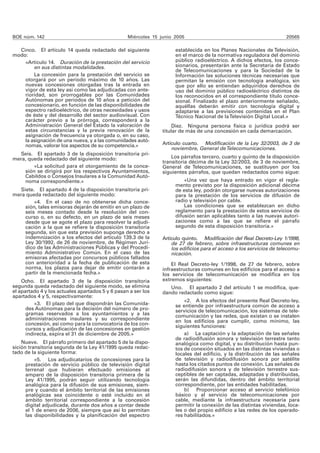 BOE núm. 142 Miércoles 15 junio 2005 20565
Cinco. El artículo 14 queda redactado del siguiente
modo:
«Artículo 14. Duración de la prestación del servicio
en sus distintas modalidades.
La concesión para la prestación del servicio se
otorgará por un período máximo de 10 años. Las
nuevas concesiones otorgadas tras la entrada en
vigor de esta ley así como las adjudicadas con ante-
rioridad, son prorrogables por las Comunidades
Autónomas por períodos de 10 años a petición del
concesionario, en función de las disponibilidades de
espectro radioeléctrico, de otras necesidades y usos
de éste y del desarrollo del sector audiovisual. Con
carácter previo a la prórroga, corresponderá a la
Administración General del Estado la valoración de
estas circunstancias y la previa renovación de la
asignación de frecuencia ya otorgada o, en su caso,
la asignación de una nueva, y a las comunidades autó-
nomas, valorar los aspectos de su competencia.»
Seis. El apartado 3 de la disposición transitoria pri-
mera, queda redactado del siguiente modo:
«La solicitud para el otorgamiento de la conce-
sión se dirigirá por los respectivos Ayuntamientos,
Cabildos o Consejos Insulares a la Comunidad Autó-
noma correspondiente.»
Siete. El apartado 4 de la disposición transitoria pri-
mera queda redactado del siguiente modo:
«4. En el caso de no obtenerse dicha conce-
sión, tales emisoras dejarán de emitir en un plazo de
seis meses contado desde la resolución del con-
curso o, en su defecto, en un plazo de seis meses
desde que se agote el plazo para resolver la adjudi-
cación a la que se refiere la disposición transitoria
segunda, sin que esta previsión suponga derecho a
indemnización a los efectos del artículo 139.3 de la
Ley 30/1992, de 26 de noviembre, de Régimen Jurí-
dico de las Administraciones Públicas y del Procedi-
miento Administrativo Común. En el caso de las
emisoras afectadas por concursos públicos fallados
con anterioridad a la fecha de publicación de esta
norma, los plazos para dejar de emitir contarán a
partir de la mencionada fecha.»
Ocho. El apartado 3 de la disposición transitoria
segunda queda redactado del siguiente modo, se elimina
el apartado 4 y los actuales apartados 5 y 6 pasan a ser los
apartados 4 y 5, respectivamente:
«3. El plazo del que dispondrán las Comunida-
des Autónomas para la decisión del número de pro-
gramas reservados a los ayuntamientos y a las
administraciones insulares y su correspondiente
concesión, así como para la convocatoria de los con-
cursos y adjudicación de las concesiones en gestión
indirecta, expira el 31 de diciembre de 2005.»
Nueve. El párrafo primero del apartado 5 de la dispo-
sición transitoria segunda de la Ley 41/1995 queda redac-
tado de la siguiente forma:
«5. Los adjudicatarios de concesiones para la
prestación de servicio público de televisión digital
terrenal que hubieran efectuado emisiones al
amparo de la disposición transitoria primera de la
Ley 41/1995, podrán seguir utilizando tecnología
analógica para la difusión de sus emisiones, siem-
pre y cuando el ámbito territorial de las emisiones
analógicas sea coincidente o esté incluido en el
ámbito territorial correspondiente a la concesión
digital adjudicada, durante dos años a contar desde
el 1 de enero de 2006, siempre que así lo permitan
las disponibilidades y la planificación del espectro
establecida en los Planes Nacionales de Televisión,
en el marco de la normativa reguladora del dominio
público radioeléctrico. A dichos efectos, los conce-
sionarios, presentarán ante la Secretaría de Estado
de Telecomunicaciones y para la Sociedad de la
Información las soluciones técnicas necesarias que
permitan la emisión con tecnología analógica, sin
que por ello se entiendan adquiridos derechos de
uso del dominio público radioeléctrico distintos de
los reconocidos en el correspondiente título conce-
sional. Finalizado el plazo anteriormente señalado,
aquéllas deberán emitir con tecnología digital y
adaptarse a las previsiones contenidas en el Plan
Técnico Nacional de laTelevisión Digital Local.»
Diez. Ninguna persona física o jurídica podrá ser
titular de más de una concesión en cada demarcación.
Artículo cuarto. Modificación de la Ley 32/2003, de 3 de
noviembre, General deTelecomunicaciones.
Los párrafos tercero, cuarto y quinto de la disposición
transitoria décima de la Ley 32/2003, de 3 de noviembre,
General de Telecomunicaciones, se sustituyen por los
siguientes párrafos, que quedan redactados como sigue:
«Una vez que haya entrado en vigor el regla-
mento previsto por la disposición adicional décima
de esta ley, podrán otorgarse nuevas autorizaciones
para la prestación de los servicios de difusión de
radio y televisión por cable.
Las condiciones que se establezcan en dicho
reglamento para la prestación de estos servicios de
difusión serán aplicables tanto a las nuevas autori-
zaciones como a las que se refiere el párrafo
segundo de esta disposición transitoria.»
Artículo quinto. Modificación del Real Decreto-Ley 1/1998,
de 27 de febrero, sobre infraestructuras comunes en
los edificios para el acceso a los servicios de telecomu-
nicación.
El Real Decreto-ley 1/1998, de 27 de febrero, sobre
infraestructuras comunes en los edificios para el acceso a
los servicios de telecomunicación se modifica en los
extremos siguientes:
Uno. El apartado 2 del artículo 1 se modifica, que-
dando redactado como sigue:
«2. A los efectos del presente Real Decreto-ley,
se entiende por infraestructura común de acceso a
servicios de telecomunicación, los sistemas de tele-
comunicación y las redes, que existan o se instalen
en los edificios para cumplir, como mínimo, las
siguientes funciones:
a) La captación y la adaptación de las señales
de radiodifusión sonora y televisión terrestre tanto
analógica como digital, y su distribución hasta pun-
tos de conexión situados en las distintas viviendas o
locales del edificio, y la distribución de las señales
de televisión y radiodifusión sonora por satélite
hasta los citados puntos de conexión. Las señales de
radiodifusión sonora y de televisión terrestre sus-
ceptibles de ser captadas, adaptadas y distribuidas,
serán las difundidas, dentro del ámbito territorial
correspondiente, por las entidades habilitadas.
b) Proporcionar acceso al servicio telefónico
básico y al servicio de telecomunicaciones por
cable, mediante la infraestructura necesaria para
permitir la conexión de las distintas viviendas, loca-
les o del propio edificio a las redes de los operado-
res habilitados.»
 
