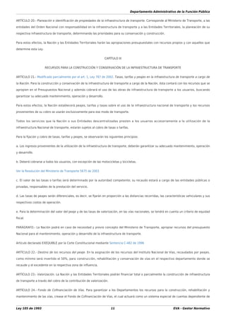 Departamento Administrativo de la Función Pública
Ley 105 de 1993 11 EVA - Gestor Normativo
ARTÍCULO 20.- Planeación e identiﬁcación de propiedades de la infraestructura de transporte. Corresponde al Ministerio de Transporte, a las
entidades del Orden Nacional con responsabilidad en la infraestructura de transporte y a las Entidades Territoriales, la planeación de su
respectiva infraestructura de transporte, determinando las prioridades para su conservación y construcción.
Para estos efectos, la Nación y las Entidades Territoriales harán las apropiaciones presupuestales con recursos propios y con aquellos que
determine esta Ley.
CAPÍTULO III
RECURSOS PARA LA CONSTRUCCIÓN Y CONSERVACIÓN DE LA INFRAESTRUCTURA DE TRANSPORTE
ARTÍCULO 21.- Modiﬁcado parcialmente por el art. 1, Ley 787 de 2002. Tasas, tarifas y peajes en la infraestructura de transporte a cargo de
la Nación. Para la construcción y conservación de la infraestructura de transporte a cargo de la Nación, ésta contará con los recursos que se
apropien en el Presupuestos Nacional y además cobrará el uso de las obras de infraestructura de transporte a los usuarios, buscando
garantizar su adecuado mantenimiento, operación y desarrollo.
Para estos efectos, la Nación establecerá peajes, tarifas y tasas sobre el uso de la infraestructura nacional de transporte y los recursos
provenientes de su cobro se usarán exclusivamente para ese modo de transporte.
Todos los servicios que la Nación o sus Entidades descentralizadas presten a los usuarios accesoriamente a la utilización de la
infraestructura Nacional de transporte, estarán sujetos al cobro de tasas o tarifas.
Para la ﬁjación y cobro de tasas, tarifas y peajes, se observarán los siguientes principios:
a. Los ingresos provenientes de la utilización de la infraestructura de transporte, deberán garantizar su adecuado mantenimiento, operación
y desarrollo.
b. Deberá cobrarse a todos los usuarios, con excepción de las motocicletas y bicicletas.
Ver la Resolución del Ministerio de Transporte 5675 de 2003
c. El valor de las tasas o tarifas será determinado por la autoridad competente; su recaudo estará a cargo de las entidades públicas o
privadas, responsables de la prestación del servicio.
d. Las tasas de peajes serán diferenciales, es decir, se ﬁjarán en proporción a las distancias recorridas, las características vehiculares y sus
respectivos costos de operación.
e. Para la determinación del valor del peaje y de las tasas de valorización, en las vías nacionales, se tendrá en cuenta un criterio de equidad
ﬁscal.
PARÁGRAFO.- La Nación podrá en caso de necesidad y previo concepto del Ministerio de Transporte, apropiar recursos del presupuesto
Nacional para el mantenimiento, operación y desarrollo de la infraestructura de transporte.
Artículo declarado EXEQUIBLE por la Corte Constitucional mediante Sentencia C-482 de 1996
ARTÍCULO 22.- Destino de los recursos del peaje. En la asignación de los recursos del Instituto Nacional de Vías, recaudados por peajes,
como mínimo será invertido el 50%, para construcción, rehabilitación y conservación de vías en el respectivo departamento donde se
recaude y el excedente en la respectiva zona de inﬂuencia.
ARTÍCULO 23.- Valorización. La Nación y las Entidades Territoriales podrán ﬁnanciar total o parcialmente la construcción de infraestructura
de transporte a través del cobro de la contribución de valorización.
ARTÍCULO 24.- Fondo de Coﬁnanciación de Vías. Para garantizar a los Departamentos los recursos para la construcción, rehabilitación y
mantenimiento de las vías, crease el Fondo de Coﬁnanciación de Vías, el cual actuará como un sistema especial de cuentas dependiente de
 