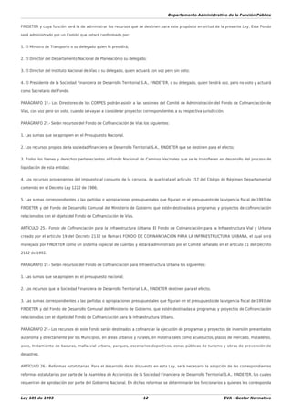 Departamento Administrativo de la Función Pública
Ley 105 de 1993 12 EVA - Gestor Normativo
FINDETER y cuya función será la de administrar los recursos que se destinen para este propósito en virtud de la presente Ley. Este Fondo
será administrado por un Comité que estará conformado por:
1. El Ministro de Transporte o su delegado quien lo presidirá;
2. El Director del Departamento Nacional de Planeación o su delegado;
3. El Director del Instituto Nacional de Vías o su delegado, quien actuará con voz pero sin voto;
4. El Presidente de la Sociedad Financiera de Desarrollo Territorial S.A., FINDETER, o su delegado, quien tendrá voz, pero no voto y actuará
como Secretario del Fondo.
PARÁGRAFO 1º.- Los Directores de los CORPES podrán asistir a las sesiones del Comité de Administración del Fondo de Coﬁnanciación de
Vías, con voz pero sin voto, cuando se vayan a considerar proyectos correspondientes a su respectiva jurisdicción.
PARÁGRAFO 2º.- Serán recursos del Fondo de Coﬁnanciación de Vías los siguientes:
1. Las sumas que se apropien en el Presupuesto Nacional.
2. Los recursos propios de la sociedad ﬁnanciera de Desarrollo Territorial S.A., FINDETER que se destinen para el efecto;
3. Todos los bienes y derechos pertenecientes al Fondo Nacional de Caminos Vecinales que se le transﬁeren en desarrollo del proceso de
liquidación de esta entidad;
4. Los recursos provenientes del impuesto al consumo de la cerveza, de que trata el artículo 157 del Código de Régimen Departamental
contenido en el Decreto Ley 1222 de 1986;
5. Las sumas correspondientes a las partidas o apropiaciones presupuestales que ﬁguran en el presupuesto de la vigencia ﬁscal de 1993 de
FINDETER y del Fondo de Desarrollo Comunal del Ministerio de Gobierno que estén destinadas a programas y proyectos de coﬁnanciación
relacionados con el objeto del Fondo de Coﬁnanciación de Vías.
ARTÍCULO 25.- Fondo de Coﬁnanciación para la Infraestructura Urbana. El Fondo de Coﬁnanciación para la Infraestructura Vial y Urbana
creado por el artículo 19 del Decreto 2132 se llamará FONDO DE COFINANCIACIÓN PARA LA INFRAESTRUCTURA URBANA, el cual será
manejado por FINDETER como un sistema especial de cuentas y estará administrado por el Comité señalado en el artículo 21 del Decreto
2132 de 1992.
PARÁGRAFO 1º.- Serán recursos del Fondo de Coﬁnanciación para Infraestructura Urbana los siguientes:
1. Las sumas que se apropien en el presupuesto nacional;
2. Los recursos que la Sociedad Financiera de Desarrollo Territorial S.A., FINDETER destinen para el efecto;
3. Las sumas correspondientes a las partidas o apropiaciones presupuestales que ﬁguran en el presupuesto de la vigencia ﬁscal de 1993 de
FINDETER y del Fondo de Desarrollo Comunal del Ministerio de Gobierno, que estén destinadas a programas y proyectos de Coﬁnanciación
relacionados con el objeto del Fondo de Coﬁnanciación para la infraestructura Urbana.
PARÁGRAFO 2º.- Los recursos de este Fondo serán destinados a coﬁnanciar la ejecución de programas y proyectos de inversión presentados
autónoma y directamente por los Municipios, en áreas urbanas y rurales, en materia tales como acueductos, plazas de mercado, mataderos,
aseo, tratamiento de basuras, malla vial urbana, parques, escenarios deportivos, zonas públicas de turismo y obras de prevención de
desastres.
ARTÍCULO 26.- Reformas estatutarias. Para el desarrollo de lo dispuesto en esta Ley, será necesario la adopción de las correspondientes
reformas estatutarias por parte de la Asamblea de Accionistas de la Sociedad Financiera de Desarrollo Territorial S.A., FINDETER, las cuales
requerirán de aprobación por parte del Gobierno Nacional. En dichas reformas se determinarán los funcionarios a quienes les corresponda
 