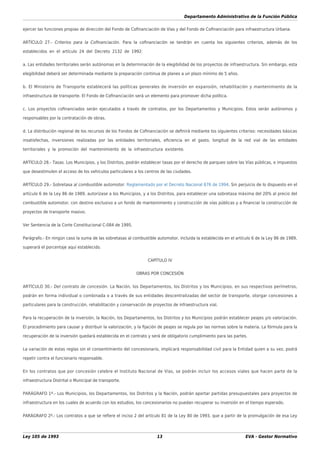 Departamento Administrativo de la Función Pública
Ley 105 de 1993 13 EVA - Gestor Normativo
ejercer las funciones propias de dirección del Fondo de Coﬁnanciación de Vías y del Fondo de Coﬁnanciación para infraestructura Urbana.
ARTÍCULO 27.- Criterios para la Coﬁnanciación. Para la coﬁnanciación se tendrán en cuenta los siguientes criterios, además de los
establecidos en el artículo 24 del Decreto 2132 de 1992:
a. Las entidades territoriales serán autónomas en la determinación de la elegibilidad de los proyectos de infraestructura. Sin embargo, esta
elegibilidad deberá ser determinada mediante la preparación continua de planes a un plazo mínimo de 5 años.
b. El Ministerio de Transporte establecerá las políticas generales de inversión en expansión, rehabilitación y mantenimiento de la
infraestructura de transporte. El Fondo de Coﬁnanciación será un elemento para promover dicha política.
c. Los proyectos coﬁnanciados serán ejecutados a través de contratos, por los Departamentos y Municipios. Estos serán autónomos y
responsables por la contratación de obras.
d. La distribución regional de los recursos de los Fondos de Coﬁnanciación se deﬁnirá mediante los siguientes criterios: necesidades básicas
insatisfechas, inversiones realizadas por las entidades territoriales, eﬁciencia en el gasto, longitud de la red vial de las entidades
territoriales y la promoción del mantenimiento de la infraestructura existente.
ARTÍCULO 28.- Tasas. Los Municipios, y los Distritos, podrán establecer tasas por el derecho de parqueo sobre las Vías públicas, e impuestos
que desestimulen el acceso de los vehículos particulares a los centros de las ciudades.
ARTÍCULO 29.- Sobretasa al combustible automotor. Reglamentado por el Decreto Nacional 676 de 1994. Sin perjuicio de lo dispuesto en el
artículo 6 de la Ley 86 de 1989, autorízase a los Municipios, y a los Distritos, para establecer una sobretasa máxima del 20% al precio del
combustible automotor, con destino exclusivo a un fondo de mantenimiento y construcción de vías públicas y a ﬁnanciar la construcción de
proyectos de transporte masivo.
Ver Sentencia de la Corte Constitucional C-084 de 1995.
Parágrafo.- En ningún caso la suma de las sobretasas al combustible automotor, incluida la establecida en el artículo 6 de la Ley 86 de 1989,
superará el porcentaje aquí establecido.
CAPÍTULO IV
OBRAS POR CONCESIÓN
ARTÍCULO 30.- Del contrato de concesión. La Nación, los Departamentos, los Distritos y los Municipios, en sus respectivos perímetros,
podrán en forma individual o combinada o a través de sus entidades descentralizadas del sector de transporte, otorgar concesiones a
particulares para la construcción, rehabilitación y conservación de proyectos de infraestructura vial.
Para la recuperación de la inversión, la Nación, los Departamentos, los Distritos y los Municipios podrán establecer peajes y/o valorización.
El procedimiento para causar y distribuir la valorización, y la ﬁjación de peajes se regula por las normas sobre la materia. La fórmula para la
recuperación de la inversión quedará establecida en el contrato y será de obligatorio cumplimiento para las partes.
La variación de estas reglas sin el consentimiento del concesionario, implicará responsabilidad civil para la Entidad quien a su vez, podrá
repetir contra el funcionario responsable.
En los contratos que por concesión celebre el Instituto Nacional de Vías, se podrán incluir los accesos viales que hacen parte de la
infraestructura Distrital o Municipal de transporte.
PARÁGRAFO 1º.- Los Municipios, los Departamentos, los Distritos y la Nación, podrán aportar partidas presupuestales para proyectos de
infraestructura en los cuales de acuerdo con los estudios, los concesionarios no puedan recuperar su inversión en el tiempo esperado.
PARÁGRAFO 2º.- Los contratos a que se reﬁere el inciso 2 del artículo 81 de la Ley 80 de 1993, que a partir de la promulgación de esa Ley
 