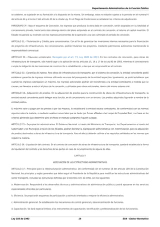 Departamento Administrativo de la Función Pública
Ley 105 de 1993 14 EVA - Gestor Normativo
se celebren, se sujetarán en su formación a lo dispuesto en la misma. Sin embargo, estos no estarán sujetos a lo previsto en el numeral 4
del artículo 44 y el inciso 2 del artículo 45 de la citada Ley. En el Pliego de Condiciones se señalarán los criterios de adjudicación.
PARÁGRAFO 3º.- Bajo el esquema de Concesión, los ingresos que produzca la obra dada en concesión, serán asignados en su totalidad al
concesionario privado, hasta tanto éste obtenga dentro del plazo estipulado en el contrato de concesión, el retorno al capital invertido. El
Estado recuperará su inversión con los ingresos provenientes de la operación una vez culminado el período de concesión.
ARTÍCULO 31.- Titularización y Crédito para concesionarios. Con el ﬁn de garantizar las inversiones internas necesarias para la ﬁnanciación
de proyectos de infraestructura, los concesionarios, podrán titularizar los proyectos, mediante patrimonios autónomos manteniendo la
responsabilidad contractual.
ARTÍCULO 32.- Cláusulas unilaterales. Derogado por el art. 73, Ley 1682 de 2013. En los contratos de concesión, para obras de
infraestructura de transporte, sólo habrá lugar a la aplicación de los artículos 15, 16 y 17 de la Ley 80 de 1993, mientras el concesionario
cumple la obligación de las inversiones de construcción o rehabilitación, a las que se comprometió en el contrato.
ARTÍCULO 33.- Garantías de ingreso. Para obras de infraestructura de transporte, por el sistema de concesión, la entidad concedente podrá
establecer garantías de ingresos mínimos utilizando recursos del presupuesto de la entidad respectiva. Igualmente, se podrá establecer que
cuando los ingresos sobrepasen un máximo, los ingresos adicionales podrán ser transferidos a la entidad contratante a medida que se
causen, ser llevados a reducir el plazo de la concesión, o utilizados para obras adicionales, dentro del mismo sistema vial.
ARTÍCULO 34.- Adquisición de predios. En la adquisición de predios para la construcción de obras de infraestructura de transporte, la
entidad estatal concedente podrá delegar esta función, en el concesionario o en un tercero. Los predios adquiridos ﬁgurarán a nombre de la
entidad pública.
El máximo valor a pagar por los predios o por las mejoras, lo establecerá la entidad estatal contratante, de conformidad con las normas
vigentes sobre la materia, o mediante avalúos comerciales que se harán por ﬁrmas aﬁliadas a las Lonjas de Propiedad Raíz, con base en los
criterios generales que determine para el efecto el Instituto Geográﬁco Agustín Codazzi.
ARTÍCULO 35.- Expropiación administrativa. El Gobierno Nacional, a través del Ministerio de Transporte, los Departamentos a través del
Gobernador y los Municipios a través de los Alcaldes, podrán decretar la expropiación administrativa con indemnización, para la adquisición
de predios destinados a obras de infraestructura de transporte. Para el efecto deberán ceñirse a los requisitos señalados en las normas que
regulen la materia.
ARTÍCULO 36.- Liquidación del contrato. En el contrato de concesión de obras de infraestructura de transporte, quedará establecida la forma
de liquidación del contrato y los derechos de las partes en caso de incumplimiento de alguna de ellas.
CAPÍTULO V
ADECUACIÓN DE LAS ESTRUCTURAS ADMINISTRATIVAS
ARTÍCULO 37.- Principios para la reestructuración administrativa. De conformidad con el numeral 16 del artículo 189 de la Constitución
Nacional, los principios y reglas generales que debe seguir el Presidente de la República para modiﬁcar las estructuras administrativas del
sector transporte, incluidas las estructuras deﬁnidas por el Decreto 2171 de 1992, son los siguientes:
a. Modernización. Responderá a los desarrollos técnicos y administrativos de administración pública y podrá apoyarse en los servicios
especializados ofrecidos por particulares.
b. Eﬁciencia. Se propiciarán esquemas de participación y estímulo orientados a mejorar la eﬁciencia administrativa.
c. Administración gerencial. Se establecerán los mecanismos de control gerencial y desconcentración de funciones.
d. Capacitación. Se dará especial énfasis a los instrumentos de capacitación, tecniﬁcación y profesionalización de los funcionarios.
 