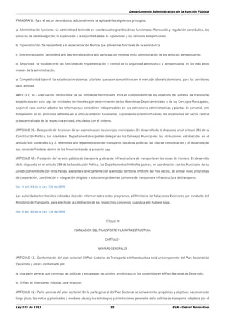 Departamento Administrativo de la Función Pública
Ley 105 de 1993 15 EVA - Gestor Normativo
PARÁGRAFO.- Para el sector Aeronáutico, adicionalmente se aplicarán los siguientes principios.
a. Administración funcional. Se administrará teniendo en cuenta cuatro grandes áreas funcionales: Planeación y regulación aeronáutica, los
servicios de aeronavegación, la supervisión y la seguridad aérea, la supervisión y los servicios aeroportuarios.
b. Especialización. Se responderá a la especialización técnica que poseen las funciones de la aeronáutica.
c. Descentralización. Se tenderá a la descentralización y a la participación regional en la administración de los servicios aeroportuarios.
d. Seguridad. Se establecerán las funciones de reglamentación y control de la seguridad aeronáutica y aeroportuaria, en los más altos
niveles de la administración.
e. Competitividad laboral. Se establecerán sistemas salariales que sean competitivos en el mercado laboral colombiano, para los servidores
de la entidad.
ARTÍCULO 38.- Adecuación institucional de las entidades territoriales. Para el cumplimiento de los objetivos del sistema de transporte
establecidos en esta Ley, las entidades territoriales por determinación de las Asambleas Departamentales o de los Concejos Municipales,
según el caso podrán adoptar las reformas que consideren indispensables en sus estructuras administrativas y plantas de personal, con
fundamento en los principios deﬁnidos en el artículo anterior: fusionando, suprimiendo o reestructurando, los organismos del sector central
o descentralizado de la respectiva entidad, vinculados con el sistema.
ARTÍCULO 39.- Delegación de funciones de las asambleas en los concejos municipales. En desarrollo de lo dispuesto en el artículo 301 de la
Constitución Política, las Asambleas Departamentales podrán delegar en los Concejos Municipales las atribuciones establecidas en el
artículo 300 numerales 1 y 2, referentes a la reglamentación del transporte, las obras públicas, las vías de comunicación y el desarrollo de
sus zonas de frontera, dentro de los lineamientos de la presente Ley.
ARTÍCULO 40.- Prestación del servicio público de transporte y obras de infraestructura de transporte en las zonas de frontera. En desarrollo
de lo dispuesto en el artículo 289 de la Constitución Política, los Departamentos limítrofes podrán, en coordinación con los Municipios de su
jurisdicción limítrofe con otros Países, adelantare directamente con la entidad territorial limítrofe del País vecino, de similar nivel, programas
de cooperación, coordinación e integración dirigidos a solucionar problemas comunes de transporte e infraestructura de transporte.
Ver el art. 53 de la Ley 336 de 1996
Las autoridades territoriales indicadas deberán informar sobre estos programas, al Ministerio de Relaciones Exteriores por conducto del
Ministerio de Transporte, para efecto de la celebración de los respectivos convenios, cuando a ello hubiere lugar.
Ver el art. 40 de la Ley 336 de 1996
TÍTULO III
PLANEACIÓN DEL TRANSPORTE Y LA INFRAESTRUCTURA
CAPÍTULO I
NORMAS GENERALES
ARTÍCULO 41.- Conformación del plan sectorial. El Plan Sectorial de Transporte e Infraestructura será un componente del Plan Nacional de
Desarrollo y estará conformado por:
a. Una parte general que contenga las políticas y estrategias sectoriales, armónicas con las contenidas en el Plan Nacional de Desarrollo.
b. El Plan de Inversiones Públicas para el sector.
ARTÍCULO 42.- Parte general del plan sectorial. En la parte general del Plan Sectorial se señalarán los propósitos y objetivos nacionales de
largo plazo, las metas y prioridades a mediano plazo y las estrategias y orientaciones generales de la política de transporte adoptada por el
 