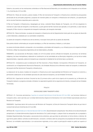 Departamento Administrativo de la Función Pública
Ley 105 de 1993 16 EVA - Gestor Normativo
Gobierno, de acuerdo con las orientaciones contenidas en el Plan Nacional de Desarrollo y en concordancia con lo dispuesto en los artículos
7, 8 y 9 del Decreto 2171 de 1992.
ARTÍCULO 43.- Planes de inversión y planes modales. El Plan de Inversiones de Transporte e Infraestructura contendrá los presupuestos
plurianuales de los principales programas y proyectos de inversión pública en transporte e infraestructura de la Nación, y la especiﬁcación
de los recursos ﬁnancieros requeridos para su ejecución.
El Plan de Transporte e Infraestructura, desagregado por temas, contendrá Planes Modales de Transporte, con el ﬁn de singularizar la
inversión en cada modo de transporte a nivel Nacional. La parte general del Plan Sectorial será aplicable, en lo pertinente, a cada modo de
transporte. El Plan incluirá un componente de transporte multimodal y de transporte intermodal.
ARTÍCULO 44.- Planes territoriales. Los planes de transporte e infraestructura de los Departamentos harán parte de sus planes de desarrollo
y serán elaborados y adoptados por sus autoridades competentes.
Los planes de transporte e infraestructura de los distritos y municipios harán parte de sus planes de desarrollo.
Estos planes estarán conformados por una parte estratégica y un Plan de inversiones a mediano y a corto plazo.
Los planes territoriales deberán corresponder a las necesidades y prioridades del transporte y a su infraestructura en la respectiva Entidad
Territorial y reﬂejar las propuestas programáticas de los Gobernadores y Alcaldes.
PARÁGRAFO.- Las asociaciones de Municipios creadas con el ﬁn de prestar servicio uniﬁcado de transporte, las provincias, los territorios
indígenas y las áreas metropolitanas, elaborarán en coordinación con las autoridades de sus Municipios integrantes y con las de los niveles
departamentales y regionales, planes de transporte que comprendan la totalidad de los territorios bajo su jurisdicción.
ARTÍCULO 45.- Competencia para la elaboración del Plan Sectorial y Planes Modales. Corresponde al Ministerio de Transporte, en
coordinación con el Departamento Nacional de Planeación y las Entidades Rectoras de los diferentes modos de transporte, la elaboración
del proyecto del Plan Sectorial de Transporte e Infraestructura.
La elaboración de los planes modales de transporte e infraestructura será responsabilidad del Ministerio de Transporte en estrecha y
permanente colaboración con las entidades ejecutoras de cada modo de transporte y con las Entidades Territoriales.
ARTÍCULO 46.- Capacitación territorial. Durante los dos (2) primeros años a partir de la vigencia de la presente Ley, el Ministerio de
Transporte realizará un programa orientado a fortalecer la capacidad de gestión de los organismos de tránsito y transporte de las Entidades
Territoriales.
TÍTULO IV
DISPOSICIONES SOBRE TRANSPORTE AÉREO
ARTÍCULO 47.- Funciones aeronáuticas. Suprime el numeral 8 del Artículo 10 del Decreto 2171 de 1992. Las funciones relativas al
transporte aéreo, serán ejercidas por la Unidad Administrativa Especial de Aeronáutica Civil como Entidad especializada adscrita al
Ministerio de Transporte.
PARÁGRAFO.- Suprímese dentro de la estructura del Ministerio de Transporte, la Dirección General de Transporte Aéreo de que trata el
numeral 8 del artículo 10 del Decreto 2171 de 1992.
ARTÍCULO 48.- Reglamentado por el Decreto Nacional 1647 de 1994. Descentralización aeroportuaria. Para efectos de la descentralización
aeroportuaria, la Unidad Administrativa Especial de Aeronáutica Civil, podrá entregar a cualquier título los aeropuertos de su propiedad a
Entidades Departamentales, Municipales o asociaciones de las anteriores, para que éstas los administren en forma directa o indirecta. De
igual forma podrá celebrar contratos de administración, concesión o similares sobre los aeropuertos de propiedad del Fondo Aeronáutico
Nacional, con entidades especializadas o con asociaciones regionales, en las cuales la participación estatal no podrá ser superior al
 
