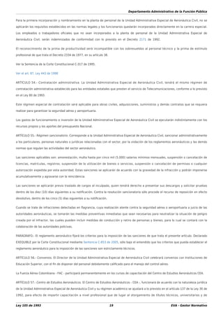 Departamento Administrativo de la Función Pública
Ley 105 de 1993 19 EVA - Gestor Normativo
Para la primera incorporación y nombramiento en la planta de personal de la Unidad Administrativa Especial de Aeronáutica Civil, no se
aplicarán los requisitos establecidos en las normas legales y los funcionarios quedarán incorporados directamente en la carrera especial.
Los empleados o trabajadores oﬁciales que no sean incorporados a la planta de personal de la Unidad Administrativa Especial de
Aeronáutica Civil, serán indemnizados de conformidad con lo previsto en el Decreto 2171 de 1992.
El reconocimiento de la prima de productividad será incompatible con los sobresueldos al personal técnico y la prima de estímulo
profesional de que trata el Decreto 2334 de 1977, en su artículo 38.
Ver la Sentencia de la Corte Constitucional C-317 de 1995.
Ver el art. 87, Ley 443 de 1998
ARTÍCULO 54.- Contratación administrativa. La Unidad Administrativa Especial de Aeronáutica Civil, tendrá el mismo régimen de
contratación administrativa establecido para las entidades estatales que presten el servicio de Telecomunicaciones, conforme a lo previsto
en el Ley 80 de 1993.
Este régimen especial de contratación será aplicable para obras civiles, adquisiciones, suministros y demás contratos que se requiera
realizar para garantizar la seguridad aérea y aeroportuaria.
Los gastos de funcionamiento e inversión de la Unidad Administrativa Especial de Aeronáutica Civil se ejecutarán indistintamente con los
recursos propios y los aportes del presupuesto Nacional.
ARTÍCULO 55.- Régimen sancionatorio. Corresponde a la Unidad Administrativa Especial de Aeronáutica Civil, sancionar administrativamente
a los particulares, personas naturales o jurídicas relacionadas con el sector, por la violación de los reglamentos aeronáuticos y las demás
normas que regulan las actividades del sector aeronáutico.
Las sanciones aplicables son: amonestación, multa hasta por cinco mil (5.000) salarios mínimos mensuales, suspensión o cancelación de
licencias, matrículas, registros; suspensión de la utilización de bienes o servicios, suspensión o cancelación de permisos o cualquier
autorización expedida por esta autoridad. Estas sanciones se aplicarán de acuerdo con la gravedad de la infracción y podrán imponerse
acumulativamente y agravarse con la reincidencia.
Las sanciones se aplicarán previo traslado de cargos al inculpado, quien tendrá derecho a presentar sus descargos y solicitar pruebas
dentro de los diez (10) días siguientes a su notiﬁcación. Contra la resolución sancionatoria sólo procede el recurso de reposición en efecto
devolutivo, dentro de los cinco (5) días siguientes a su notiﬁcación.
Cuando se trate de infracciones detectadas en ﬂagrancia, cuya realización atente contra la seguridad aérea o aeroportuaria a juicio de las
autoridades aeronáuticas, se tomarán las medidas preventivas inmediatas que sean necesarias para neutralizar la situación de peligro
creada por el infractor, las cuales pueden incluir medidas de conducción y retiro de personas y bienes, para lo cual se contará con la
colaboración de las autoridades policivas.
PARÁGRAFO.- El reglamento aeronáutico ﬁjará los criterios para la imposición de las sanciones de que trata el presente artículo. Declarado
EXEQUIBLE por la Corte Constitucional mediante Sentencia C-853 de 2005, sólo bajo el entendido que los criterios que pueda establecer el
reglamento aeronáutico para la imposición de las sanciones son estrictamente técnicos.
ARTÍCULO 56.- Convenios. El Director de la Unidad Administrativa Especial de Aeronáutica Civil celebrará convenios con Instituciones de
Educación Superior, con el ﬁn de disponer del personal debidamente caliﬁcado para el manejo del control aéreo.
La Fuerza Aérea Colombiana - FAC - participará permanentemente en los cursos de capacitación del Centro de Estudios Aeronáuticos CEA.
ARTÍCULO 57.- Centro de Estudios Aeronáuticos. El Centro de Estudios Aeronáuticos - CEA -, funcionará de acuerdo con la naturaleza jurídica
de la Unidad Administrativa Especial de Aeronáutica Civil y su régimen académico se ajustará a lo previsto en el artículo 137 de la Ley 30 de
1992, para efecto de impartir capacitación a nivel profesional que de lugar al otorgamiento de títulos técnicos, universitarios y de
 