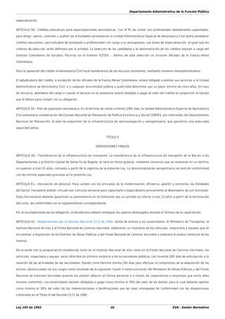 Departamento Administrativo de la Función Pública
Ley 105 de 1993 20 EVA - Gestor Normativo
especialización.
ARTÍCULO 58.- Créditos educativos para especializaciones aeronáuticas. Con el ﬁn de contar con profesionales debidamente capacitados,
para dirigir, operar, controlar y auditar las actividades aeronáuticas la Unidad Administrativa Especial de Aeronáutica Civil podrá establecer
créditos educativos, para estudios de postgrado a profesionales con cargo a su presupuesto. Las áreas de especialización, al igual que los
criterios de selección serán deﬁnidos por la entidad. La selección de los candidatos y la administración de los créditos estarán a cargo del
Instituto Colombiano de Estudios Técnicos en el Exterior ICETEX -. Dentro de esta selección se incluirán oﬁciales de la Fuerza Aérea
Colombiana.
Para la operación del crédito la Aeronáutica Civil hará transferencia de los recursos necesarios, mediante convenio interadministrativo.
El adjudicatario del crédito, a excepción de los oﬁciales de la Fuerza Aérea Colombiana, estará obligado a prestar sus servicios a la Unidad
Administrativa de Aeronáutica Civil, o a cualquier otra entidad pública a quién ésta determine, por un plazo mínimo de cinco años. En caso
de renuncia, abandono del cargo o cuando el becario no se posesione estará obligado a pagar el valor del crédito en proporción al tiempo
que le faltare para cumplir con su obligación.
ARTÍCULO 59.- Plan de expansión aeronáutica. En el término de ciento ochenta (180) días, la Unidad Administrativa Especial de Aeronáutica
Civil presentará consideración del Consejo Nacional de Planeación de Política Económica y Social CONPES, por intermedio del Departamento
Nacional de Planeación, el plan de expansión de la infraestructura de aeronavegación y aeroportuaria, que garantice una adecuada
seguridad aérea.
TÍTULO V
DISPOSICIONES FINALES
ARTÍCULO 60.- Transferencia de la infraestructura de transporte. La transferencia de la infraestructura de transporte de la Nación a los
Departamentos y al Distrito Capital de Santa Fe de Bogotá, se hará en forma gradual, mediante convenios que se realizarán en un término
no superior a tres (3) años, contados a partir de la vigencia de la presente Ley. La descentralización aeroportuaria se hará de conformidad
con las normas especiales previstas en la presente Ley.
ARTÍCULO 61.- Vinculación de personal. Para cumplir con los principios de la modernización, eﬁciencia, gestión y economía, las Entidades
del Sector Transporte podrán vincular por concurso personal para capacitarlo o especializarlo previamente al desempeño de sus funciones.
Estos funcionarios deberán garantizar su permanencia en la Institución por un período no inferior a tres (3) años a partir de la terminación
del curso, de conformidad con la reglamentación correspondiente.
Por el incumplimiento de tal obligación, el beneﬁciario deberá reintegrar los salarios devengados durante el término de la capacitación.
ARTÍCULO 62.- Reglamentado por el Decreto Nacional 1112 de 1994. Venta de activos a los exservidores. El Ministerio de Transporte, el
Instituto Nacional de Vías y el Fondo Nacional de Caminos Vecinales, elaborarán un inventario de los vehículos, maquinaria y equipos que se
encuentran a disposición de los Distritos de Obras Públicas y del Fondo Nacional de Caminos Vecinales y ordenará el avalúo comercial de los
mismos.
De acuerdo con la programación establecida tanto en el Instituto Nacional de Vías como en el Fondo Nacional de Caminos Vecinales, los
vehículos, maquinaria y equipo, serán ofrecidos en primera instancia a los ex-servidores públicos, con noventa (90) días de anticipación a la
cesación de las actividades de las seccionales, ﬁjando como término treinta (30) días para efectuar el compromiso de la adquisición de los
activos, desvinculados de sus cargos como resultado de la supresión, fusión o reestructuración del Ministerio de Obras Públicas y del Fondo
Nacional de Caminos Vecinales quienes los podrán adquirir en forma personal o a través de cooperativas o empresas que entre ellos
mismos conformen. Los exservidores estarán obligados a pagar como mínimo el 30% del valor de los bienes, para lo cual deberán aportar
como mínimo el 30% del valor de las indemnizaciones o boniﬁcaciones que les sean entregadas de conformidad con las disposiciones
contenidas en el Título IX del Decreto 2171 de 1992.
 