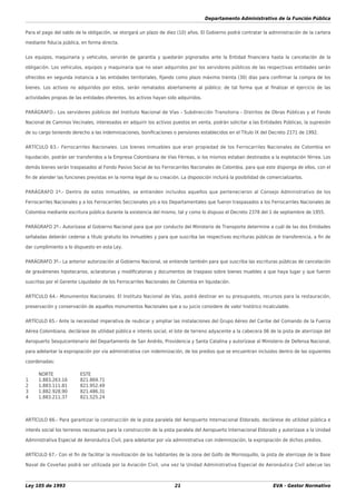 Departamento Administrativo de la Función Pública
Ley 105 de 1993 21 EVA - Gestor Normativo
Para el pago del saldo de la obligación, se otorgará un plazo de diez (10) años. El Gobierno podrá contratar la administración de la cartera
mediante ﬁducia pública, en forma directa.
Los equipos, maquinaria y vehículos, servirán de garantía y quedarán pignorados ante la Entidad ﬁnanciera hasta la cancelación de la
obligación. Los vehículos, equipos y maquinaria que no sean adquiridos por los servidores públicos de las respectivas entidades serán
ofrecidos en segunda instancia a las entidades territoriales, ﬁjando como plazo máximo treinta (30) días para conﬁrmar la compra de los
bienes. Los activos no adquiridos por estos, serán rematados abiertamente al público; de tal forma que al ﬁnalizar el ejercicio de las
actividades propias de las entidades oferentes, los activos hayan sido adquiridos.
PARÁGRAFO.- Los servidores públicos del Instituto Nacional de Vías - Subdirección Transitoria - Distritos de Obras Públicas y el Fondo
Nacional de Caminos Vecinales, interesados en adquirir los activos puestos en venta, podrán solicitar a las Entidades Públicas, la supresión
de su cargo teniendo derecho a las indemnizaciones, boniﬁcaciones o pensiones establecidos en el Título IX del Decreto 2171 de 1992.
ARTÍCULO 63.- Ferrocarriles Nacionales. Los bienes inmuebles que eran propiedad de los Ferrocarriles Nacionales de Colombia en
liquidación, podrán ser transferidos a la Empresa Colombiana de Vías Férreas, si los mismos estaban destinados a la explotación férrea. Los
demás bienes serán traspasados al Fondo Pasivo Social de los Ferrocarriles Nacionales de Colombia, para que este disponga de ellos, con el
ﬁn de atender las funciones previstas en la norma legal de su creación. La disposición incluirá la posibilidad de comercializarlos.
PARÁGRAFO 1º.- Dentro de estos inmuebles, se entienden incluidos aquellos que pertenecieron al Consejo Administrativo de los
Ferrocarriles Nacionales y a los Ferrocarriles Seccionales y/o a los Departamentales que fueron traspasados a los Ferrocarriles Nacionales de
Colombia mediante escritura pública durante la existencia del mismo, tal y como lo dispuso el Decreto 2378 del 1 de septiembre de 1955.
PARÁGRAFO 2º.- Autorízase al Gobierno Nacional para que por conducto del Ministerio de Transporte determine a cuál de las dos Entidades
señaladas deberán cederse a título gratuito los inmuebles y para que suscriba las respectivas escrituras públicas de transferencia, a ﬁn de
dar cumplimiento a lo dispuesto en esta Ley.
PARÁGRAFO 3º.- La anterior autorización al Gobierno Nacional, se entiende también para que suscriba las escrituras públicas de cancelación
de gravámenes hipotecarios, aclaratorias y modiﬁcatorias y documentos de traspaso sobre bienes muebles a que haya lugar y que fueron
suscritas por el Gerente Liquidador de los Ferrocarriles Nacionales de Colombia en liquidación.
ARTÍCULO 64.- Monumentos Nacionales. El Instituto Nacional de Vías, podrá destinar en su presupuesto, recursos para la restauración,
preservación y conservación de aquellos monumentos Nacionales que a su juicio considere de valor histórico incalculable.
ARTÍCULO 65.- Ante la necesidad imperativa de reubicar y ampliar las instalaciones del Grupo Aéreo del Caribe del Comando de la Fuerza
Aérea Colombiana, declárase de utilidad pública e interés social, el lote de terreno adyacente a la cabecera 06 de la pista de aterrizaje del
Aeropuerto Sesquicentenario del Departamento de San Andrés, Providencia y Santa Catalina y autorízase al Ministerio de Defensa Nacional,
para adelantar la expropiación por vía administrativa con indemnización, de los predios que se encuentran incluidos dentro de las siguientes
coordenadas:
NORTE ESTE
1 1.883.263.16 821.869.71
2 1.883.111.81 821.952.49
3 1.882.928.90 821.486.31
4 1.883.211.37 821.525.24
ARTÍCULO 66.- Para garantizar la construcción de la pista paralela del Aeropuerto Internacional Eldorado, declárese de utilidad pública e
interés social los terrenos necesarios para la construcción de la pista paralela del Aeropuerto Internacional Eldorado y autorízase a la Unidad
Administrativa Especial de Aeronáutica Civil, para adelantar por vía administrativa con indemnización, la expropiación de dichos predios.
ARTÍCULO 67.- Con el ﬁn de facilitar la movilización de los habitantes de la zona del Golfo de Morrosquillo, la pista de aterrizaje de la Base
Naval de Coveñas podrá ser utilizada por la Aviación Civil, una vez la Unidad Administrativa Especial de Aeronáutica Civil adecue las
 