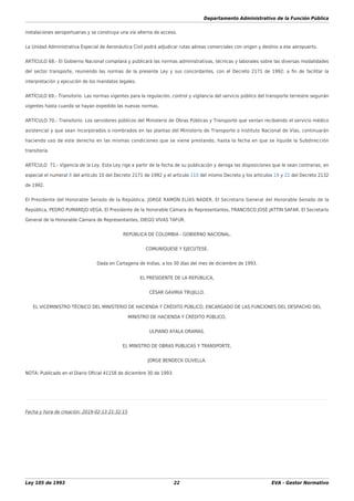 Departamento Administrativo de la Función Pública
Ley 105 de 1993 22 EVA - Gestor Normativo
instalaciones aeroportuarias y se construya una vía alterna de acceso.
La Unidad Administrativa Especial de Aeronáutica Civil podrá adjudicar rutas aéreas comerciales con origen y destino a ese aeropuerto.
ARTÍCULO 68.- El Gobierno Nacional compilará y publicará las normas administrativas, técnicas y laborales sobre las diversas modalidades
del sector transporte, reuniendo las normas de la presente Ley y sus concordantes, con el Decreto 2171 de 1992; a ﬁn de facilitar la
interpretación y ejecución de los mandatos legales.
ARTÍCULO 69.- Transitorio. Las normas vigentes para la regulación, control y vigilancia del servicio público del transporte terrestre seguirán
vigentes hasta cuando se hayan expedido las nuevas normas.
ARTÍCULO 70.- Transitorio. Los servidores públicos del Ministerio de Obras Públicas y Transporte que venían recibiendo el servicio médico
asistencial y que sean incorporados o nombrados en las plantas del Ministerio de Transporte o Instituto Nacional de Vías, continuarán
haciendo uso de este derecho en las mismas condiciones que se viene prestando, hasta la fecha en que se liquide la Subdirección
transitoria.
ARTÍCULO 71.- Vigencia de la Ley. Esta Ley rige a partir de la fecha de su publicación y deroga las disposiciones que le sean contrarias, en
especial el numeral 8 del artículo 10 del Decreto 2171 de 1992 y el artículo 110 del mismo Decreto y los artículos 19 y 22 del Decreto 2132
de 1992.
El Presidente del Honorable Senado de la República, JORGE RAMÓN ELÍAS NADER. El Secretario General del Honorable Senado de la
República, PEDRO PUMAREJO VEGA. El Presidente de la Honorable Cámara de Representantes, FRANCISCO JOSÉ JATTIN SAFAR. El Secretario
General de la Honorable Cámara de Representantes, DIEGO VIVAS TAFUR.
REPÚBLICA DE COLOMBIA - GOBIERNO NACIONAL.
COMUNÍQUESE Y EJECÚTESE.
Dada en Cartagena de Indias, a los 30 días del mes de diciembre de 1993.
EL PRESIDENTE DE LA REPÚBLICA,
CÉSAR GAVIRIA TRUJILLO.
EL VICEMINISTRO TÉCNICO DEL MINISTERIO DE HACIENDA Y CRÉDITO PÚBLICO, ENCARGADO DE LAS FUNCIONES DEL DESPACHO DEL
MINISTRO DE HACIENDA Y CRÉDITO PÚBLICO,
ULPIANO AYALA ORAMAS.
EL MINISTRO DE OBRAS PÚBLICAS Y TRANSPORTE,
JORGE BENDECK OLIVELLA.
NOTA: Publicado en el Diario Oﬁcial 41158 de diciembre 30 de 1993.
Fecha y hora de creación: 2019-02-13 21:32:15
 