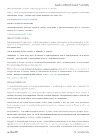 Departamento Administrativo de la Función Pública
Ley 105 de 1993 3 EVA - Gestor Normativo
públicas estará sometido a las mismas condiciones y regulaciones de los particulares.
Existirá un servicio básico de Transporte accesible a todos los usuarios. Se permitirán de acuerdo con la regulación o normatividad el
transporte de lujo, turísticos y especiales, que no compitan deslealmente con el sistema básico.
Ver la Resolución del Min. Transporte 1400 de 2004
3. DE LA COLABORACIÓN ENTRE ENTIDADES:
Los diferentes organismos del Sistema Nacional de Transporte velarán porque su operación se funde en criterios de coordinación,
planeación, descentralización y participación.
Ver Fallo Consejo de Estado 6345 de 2001
4. DE LA PARTICIPACIÓN CIUDADANA:
Todas las personas en forma directa, o a través de las organizaciones sociales, podrán colaborar con las autoridades en el control y
vigilancia de los servicios de transporte. Las autoridades prestarán especial atención a las quejas y sugerencias que se formulen y deberán
darles el trámite debido.
5. DE LAS RUTAS PARA EL SERVICIO PÚBLICO DE TRANSPORTE DE PASAJEROS:
Entiéndese por ruta para el servicio público de transporte el trayecto comprendido entre un origen y un destino, con un recorrido
determinado y unas características en cuanto a horarios, frecuencias y demás aspectos operativos.
El otorgamiento de permisos o contratos de concesión a operadores de transporte público a particulares no genera derechos especiales,
diferentes a los estipulados en dichos contratos o permisos.
El Gobierno Nacional a través del Ministerio de Transporte o sus organismos adscritos, establecerá las condiciones para el otorgamiento de
rutas para cada modo de transporte, teniendo en cuenta los estudios técnicos que se elaboren con énfasis en las características de la
demanda y la oferta. Frase subrayada declarada inexequible Sentencia C 66 de 1999 Corte Constitucional.
Ver Decreto Nacional 170 de 2001
6. DE LA LIBERTAD DE EMPRESA:
Para la constitución de empresas o de formas asociativas de transporte no se podrán exigir otros requisitos que los establecidos en las
normas legales y en los reglamentos respectivos.
Sin perjuicio de lo dispuesto en el inciso anterior, para acceder a la prestación del servicio público, las empresas, formas asociativas de
transporte y de economía solidaria deberán estar habilitadas por el Estado. Para asumir esa responsabilidad, acreditarán condiciones que
demuestren capacidad técnica, operativa, ﬁnanciera, de seguridad y procedencia del capital aportado.
Las autoridades sólo podrán aplicar las restricciones a la iniciativa privada establecidas en la Ley, que tiendan a evitar la competencia
desleal, el abuso que personas o empresas hagan de su posición dominante en el mercado, para garantizar la eﬁciencia del sistema y el
principio de seguridad.
El Gobierno Nacional a través del Ministerio de Transporte o sus organismos adscritos reglamentará las condiciones de carácter técnico u
operativo para la prestación del servicio, con base en estudios de demanda potencial y capacidad transportadora. Declarado exequible
Inciso 4, numeral 6 artículo 3Sentencia C 66 de 1999 Corte Constitucional.
El transporte de carga será prestado por personas naturales o jurídicas debidamente autorizadas por las autoridades y el Gobierno Nacional
regulará su funcionamiento. El Gobierno establecerá los lineamientos para que el transporte de carga se lleve a cabo bajo condiciones de
seguridad y eﬁciencia. Igualmente no existirán restricciones para rutas y frecuencias, estas serán determinadas por el mercado. El Gobierno
 