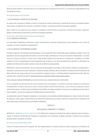 Departamento Administrativo de la Función Pública
Ley 105 de 1993 4 EVA - Gestor Normativo
Nacional podrá establecer condiciones técnicas y de seguridad para la prestación del servicio y su control será responsabilidad de las
autoridades de tránsito.
Ver el Decreto Nacional 1072 de 2004
7. DE LOS PERMISOS O CONTRATOS DE CONCESIÓN:
Sin perjuicio de lo previsto en tratados, acuerdos o convenios de carácter internacional, la prestación del servicio de transporte público
estará sujeta a la expedición de un permiso o contrato de concesión u operación por parte de la autoridad competente.
Quien cumpla con las exigencias que al respecto se establezcan, tendrá derecho a ese permiso o contrato de concesión u operación.
Quedan incluidos dentro de este literal los servicios de transportes especiales.
Ver art 16 Ley 336 de 1996, Ver Decreto Nacional 2250 de 2002
8. DEL TRANSPORTE INTERMODAL:
Las autoridades competentes promoverán el mejor comportamiento intermodal, favoreciendo la sana competencia entre modos de
transporte, así como su adecuada complementación.
9. DE LOS SUBSIDIOS A DETERMINADOS USUARIOS:
El Gobierno Nacional, las Asambleas Departamentales y los Concejos Distritales y Municipales podrán establecer subsidios a favor de
estudiantes, personas discapacitadas físicamente, de la tercera edad y atendidas por servicios de transporte indispensables, con tarifas
fuera de su alcance económico. En estos casos, el pago de tales subsidios será asumido por la entidad que lo establece la cual debe
estipular en el acto correspondiente la fuente presupuestal que lo ﬁnancie y una forma de operación que garantice su efectividad. Los
subsidios de la Nación sólo se podrán canalizar a través de transferencias presupuestales.
ARTÍCULO 4º.- Protección del Ambiente. Para la construcción de obras públicas que tengan un efecto sobre el ambiente, la entidad pública -
promotora o constructora de la obra, elaborará un estudio de impacto ambiental, que será sometido a consideración de la Corporación del
Medio Ambiente que tenga jurisdicción en la zona donde se proyecta construir. La entidad ambiental dispondrá de sesenta (60) días
calendario para considerar el programa. Vencido este término se aplicará el silencio administrativo positivo.
Texto subrayado declarado INEXEQUIBLE por la Corte Constitucional, mediante Sentencia C-328 de 1995
Una vez expedidas las autorizaciones de Licencia Ambiental para los proyectos, se solicitará al municipio respectivo la autorización
correspondiente con base en ésta, para lo cual el municipio tendrá un término de treinta días, o de lo contrario se aplicará el silencio
administrativo positivo. Contra los actos proferidos por los Alcaldes municipales proceden los recursos por vía gubernativa de que trata el
Título II Capítulo I, artículos 49 y siguientes del Código Contencioso Administrativo.
La autoridad del sector de Transporte competente, en concordancia con la autoridad ambiental establecerá los niveles máximos de emisión
de sustancias, ruidos y gases contaminantes de los motores de los distintos tipos de naves y vehículos. El control sobre el cumplimiento de
estas disposiciones, será ejercido por las autoridades competentes.
CAPÍTULO III
REGULACIÓN DEL TRANSPORTE Y EL TRÁNSITO
ARTÍCULO 5º.- Modiﬁcado por el art. 1, Ley 276 de 1996. Deﬁnición de competencias. Desarrollo de políticas. Regulación sobre transporte y
tránsito. Es atribución del Ministerio de Transporte en coordinación con las diferentes entidades sectoriales, la deﬁnición de las políticas
generales sobre el transporte y el tránsito.
Ver Fallo Consejo de Estado 6345 de 2001
Créase el Consejo Consultivo de Transporte, que será reglamentado por el Gobierno Nacional, estará integrado por el Ministerio de
 