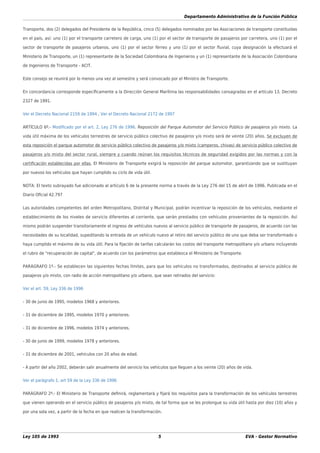 Departamento Administrativo de la Función Pública
Ley 105 de 1993 5 EVA - Gestor Normativo
Transporte, dos (2) delegados del Presidente de la República, cinco (5) delegados nominados por las Asociaciones de transporte constituidas
en el país, así: uno (1) por el transporte carretero de carga, uno (1) por el sector de transporte de pasajeros por carretera, uno (1) por el
sector de transporte de pasajeros urbanos, uno (1) por el sector férreo y uno (1) por el sector ﬂuvial, cuya designación la efectuará el
Ministerio de Transporte, un (1) representante de la Sociedad Colombiana de Ingenieros y un (1) representante de la Asociación Colombiana
de Ingenieros de Transporte - ACIT.
Este consejo se reunirá por lo menos una vez al semestre y será convocado por el Ministro de Transporte.
En concordancia corresponde especíﬁcamente a la Dirección General Marítima las responsabilidades consagradas en el artículo 13, Decreto
2327 de 1991.
Ver el Decreto Nacional 2159 de 1994 , Ver el Decreto Nacional 2172 de 1997
ARTÍCULO 6º.- Modiﬁcado por el art. 2, Ley 276 de 1996. Reposición del Parque Automotor del Servicio Público de pasajeros y/o mixto. La
vida útil máxima de los vehículos terrestres de servicio público colectivo de pasajeros y/o mixto será de veinte (20) años. Se excluyen de
esta reposición el parque automotor de servicio público colectivo de pasajeros y/o mixto (camperos, chivas) de servicio público colectivo de
pasajeros y/o mixto del sector rural, siempre y cuando reúnan los requisitos técnicos de seguridad exigidos por las normas y con la
certiﬁcación establecidas por ellas. El Ministerio de Transporte exigirá la reposición del parque automotor, garantizando que se sustituyan
por nuevos los vehículos que hayan cumplido su ciclo de vida útil.
NOTA: El texto subrayado fue adicionado al artículo 6 de la presente norma a través de la Ley 276 del 15 de abril de 1996. Publicada en el
Diario Oﬁcial 42.797
Las autoridades competentes del orden Metropolitano, Distrital y Municipal, podrán incentivar la reposición de los vehículos, mediante el
establecimiento de los niveles de servicio diferentes al corriente, que serán prestados con vehículos provenientes de la reposición. Así
mismo podrán suspender transitoriamente el ingreso de vehículos nuevos al servicio público de transporte de pasajeros, de acuerdo con las
necesidades de su localidad, supeditando la entrada de un vehículo nuevo al retiro del servicio público de uno que deba ser transformado o
haya cumplido el máximo de su vida útil. Para la ﬁjación de tarifas calcularán los costos del transporte metropolitano y/o urbano incluyendo
el rubro de "recuperación de capital", de acuerdo con los parámetros que establezca el Ministerio de Transporte.
PARÁGRAFO 1º.- Se establecen las siguientes fechas límites, para que los vehículos no transformados, destinados al servicio público de
pasajeros y/o mixto, con radio de acción metropolitano y/o urbano, que sean retirados del servicio:
Ver el art. 59, Ley 336 de 1996
- 30 de junio de 1995, modelos 1968 y anteriores.
- 31 de diciembre de 1995, modelos 1970 y anteriores.
- 31 de diciembre de 1996, modelos 1974 y anteriores.
- 30 de junio de 1999, modelos 1978 y anteriores.
- 31 de diciembre de 2001, vehículos con 20 años de edad.
- A partir del año 2002, deberán salir anualmente del servicio los vehículos que lleguen a los veinte (20) años de vida.
Ver el parágrafo 1, art 59 de la Ley 336 de 1996
PARÁGRAFO 2º.- El Ministerio de Transporte deﬁnirá, reglamentará y ﬁjará los requisitos para la transformación de los vehículos terrestres
que vienen operando en el servicio público de pasajeros y/o mixto, de tal forma que se les prolongue su vida útil hasta por diez (10) años y
por una sola vez, a partir de la fecha en que realicen la transformación.
 