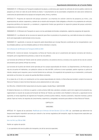 Departamento Administrativo de la Función Pública
Ley 105 de 1993 6 EVA - Gestor Normativo
PARÁGRAFO 3º.- El Ministerio de Transporte establecerá los plazos y condiciones para reponer los vehículos de servicio público colectivo de
pasajeros y/o mixto con radio de acción distinto al urbano. Y conjuntamente con las autoridades competentes de cada sector señalará las
condiciones de operatividad de los equipos de transporte aéreo, férreo y marítimo.
ARTÍCULO 7º.- Programa de reposición del parque automotor. Las empresas de carácter colectivo de pasajeros y/o mixto, y las
organizaciones de carácter cooperativo y solidario de la industria del transporte. Están obligadas a ofrecerle a los propietarios de vehículos,
programas periódicos de reposición y a establecer y reglamentar fondos que garanticen la reposición gradual del parque automotor,
establecida en el artículo anterior.
PARÁGRAFO 1º.- El Ministerio de Transporte en asocio con las autoridades territoriales competentes, vigilará los programas de reposición.
PARÁGRAFO 2º.- La utilización de los recursos de reposición para ﬁnes no previstos en la presente Ley, será delito de abuso de conﬁanza y
de él será responsable el administrador de los recursos.
PARÁGRAFO 3º.- Igualmente, el proceso de reposición podrá desarrollarse por encargo ﬁduciario constituido por los transportadores o por
las entidades públicas o por las entidades públicas en forma individual o conjunta.
Ver la Resolución del Ministerio de Transporte 9200 de 2003
ARTÍCULO 8º.- Control de tránsito. Corresponde a la Policía de Transito velar por el cumplimiento del régimen normativo del tránsito y
transporte, por la seguridad de las personas y cosas en las vías públicas.
Las funciones de la Policía de Tránsito serán de carácter preventivo, de asistencia técnica y humana a los usuarios de las vías de carácter
sancionatorio para quienes infrinjan las normas.
Las funciones de la policía de tránsito serán ejercidas por los cuerpos especializados de tránsito. Los Departamentos y los Municipios, de
más de cincuenta mil habitantes, con población urbana con más del 80%, conforme al censo aprobado, podrán organizar su policía de
tránsito, siempre que lo requieran, para el normal tránsito de sus vehículos. A la expedición de la presente Ley se mantendrán y continuarán
ejerciendo sus funciones, los cuerpos de guardas Bachilleres existentes.
En un plazo de un (1) año y en coordinación con los cuerpos especializados de tránsito, la Policía Nacional también cumplirá funciones de
Policía de Tránsito en todo el territorio Nacional, previo adiestramiento en este campo.
Ver Oﬁcio No. 2-5563/25.03.98. Subsecretaría de Asuntos Legales. Alcalde Mayor. CJA01501998
El Gobierno Nacional, en un término no superior a ciento ochenta (180) días calendario contados a partir de la vigencia de la presente Ley,
reglamentará la creación de escuelas de formación de Policías de Tránsito, que tendrán como ﬁnalidad la instrucción y capacitación de los
aspirantes, en áreas especíﬁcas de Ingeniería de Transporte, primeros auxilios médicos, mecánica automotriz, relaciones humanas y policía
judicial. Fijará así mismo, los requisitos de conocimientos, experiencia y antigüedad, necesarios para obtener el título Policía de Tránsito.
CAPÍTULO IV
SANCIONES
ARTÍCULO 9º.- Sujetos de las sanciones. Modiﬁcado por el Artículo 318 del Decreto 1122 de 1999. Las autoridades que determinen las
disposiciones legales impondrán sanciones por violación a las normas reguladoras del transporte, según las disposiciones especiales que
rijan cada modo de transporte.
Ver el art 44, Ley 336 de 1996
Podrán ser sujetos de sanción:
1. Los operadores del servicio público de transporte y los de los servicios especiales.
 