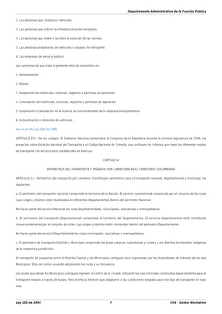 Departamento Administrativo de la Función Pública
Ley 105 de 1993 7 EVA - Gestor Normativo
2. Las personas que conduzcan vehículos.
3. Las personas que utilicen la infraestructura de transporte.
4. Las personas que violen o faciliten la violación de las normas.
5. Las personas propietarias de vehículos o equipos de transporte.
6. Las empresas de servicio público.
Las sanciones de que trata el presente artículo consistirán en:
1. Amonestación.
2. Multas.
3. Suspensión de matrículas, licencias, registros o permisos de operación.
4. Cancelación de matrículas, licencias, registros o permisos de operación.
5. Suspensión o cancelación de la licencia de funcionamiento de la empresa transportadora.
6. Inmovilización o retención de vehículos.
Ver el art 44, Ley 336 de 1996
ARTÍCULO 10º.- De los códigos. El Gobierno Nacional presentará al Congreso de la República durante la primera legislatura de 1994, los
proyectos sobre Estatuto Nacional de Transporte y el Código Nacional de Tránsito, que uniﬁquen los criterios que rigen los diferentes modos
de transporte con los principios establecidos en esta Ley.
CAPÍTULO V
PERÍMETROS DEL TRANSPORTE Y TRÁNSITO POR CARRETERA EN EL TERRITORIO COLOMBIANO
ARTÍCULO 11.- Perímetros del transporte por carretera. Constituyen perímetros para el transporte nacional, departamental y municipal, los
siguientes:
a. El perímetro del transporte nacional comprende el territorio de la Nación. El servicio nacional está constituido por el conjunto de las rutas
cuyo origen y destino estén localizadas en diferentes Departamentos dentro del perímetro Nacional.
No hacen parte del servicio Nacional las rutas departamentales, municipales, asociativas o metropolitanas.
b. El perímetro del transporte Departamental comprende el territorio del Departamento. El servicio departamental está constituido
consecuentemente por el conjunto de rutas cuyo origen y destino estén contenidos dentro del perímetro Departamental.
No hacen parte del servicio Departamental las rutas municipales, asociativas o metropolitanas.
c. El perímetro de transporte Distrital y Municipal comprende las áreas urbanas, suburbanas y rurales y los distritos territoriales indígenas
de la respectiva jurisdicción.
El transporte de pasajeros entre el Distrito Capital y los Municipios contiguos será organizado por las Autoridades de tránsito de los dos
Municipios. Ellos de común acuerdo adjudicarán las rutas y su frecuencia.
Los buses que desde los Municipios contiguos ingresen al centro de la ciudad, utilizarán las vías troncales construidas especialmente para el
transporte masivo a través de buses. Para el efecto tendrán que adaptarse a las condiciones exigidas para ese tipo de transporte en esas
vías.
 