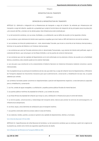 Departamento Administrativo de la Función Pública
Ley 105 de 1993 8 EVA - Gestor Normativo
TÍTULO II
INFRAESTRUCTURA DEL TRANSPORTE
CAPÍTULO I
DEFINICIÓN DE LA INFRAESTRUCTURA DEL TRANSPORTE
ARTÍCULO 12.- Deﬁnición e integración de la infraestructura de transporte a cargo de la Nación. Se entiende por infraestructura del
transporte a cargo de la Nación, aquella de su propiedad que cumple la función básica de integración de las principales zonas de producción
y de consumo del País, y de éste con los demás países. Esta infraestructura está constituida por:
1. La red nacional de carreteras, con sus zonas, facilidades, y su señalización, que se deﬁne de acuerdo con los siguientes criterios:
a. Las carreteras cuyos volúmenes de tránsito sean superiores a aquellas que sirven hasta un 80% del total de la red vial de carreteras.
b. Las carreteras con dirección predominante sur - norte, denominadas Troncales, que inician su recorrido en las fronteras internacionales y
terminan en los puertos del Atlántico o en fronteras internacionales.
c. Las carreteras que unen las Troncales anteriores entre sí, denominadas Transversales, cuyo volumen de tránsito esté justiﬁcado, según el
contenido del literal a, que comuniquen con los Países limítrofes o con los puertos de comercio internacional.
d. Las carreteras que unen las capitales de Departamento con la red conformada con los anteriores criterios, de acuerdo con su factibilidad
técnica y económica; esta conexión puede ser de carácter intermodal.
e. Las vías para cuya constitución se ha comprometido el Gobierno Nacional con Gobiernos Extranjeros mediante convenios o pactos
internacionales.
Con el propósito de que se promueva la transferencia de las vías que están hoy a cargo de la Nación hacia los Departamentos, el Ministerio
de Transporte adoptará los mecanismos necesarios para que la administración, conservación y rehabilitación de esas vías, se pueda
adelantar por contrato.
Las carreteras nacionales podrán convertirse en departamentales a petición del Departamento respectivo, si este demuestra la capacidad
para su rehabilitación y conservación.
2. Los ríos, canales de aguas navegables, su señalización y aquellos puertos públicos ﬂuviales de interés Nacional.
3. Los puertos públicos marítimos de propiedad de la Nación, y sus canales de acceso.
4. Las líneas férreas de propiedad de la Nación que incluye su zona, señalización e infraestructura para el control del tránsito.
5. La red de ayudas, comunicaciones y meteorología del transporte aéreo, básicos para prestar los servicios de aeronavegación y la
infraestructura aeroportuaria.
6. Los faros, boyas y otros elementos de señalización para el transporte marítimo.
7. Los puentes construidos sobre los accesos viales en zonas de frontera.
8. Los viaductos, túneles, puentes y accesos en general a las capitales de departamentos, distritos y municipios.
Ver el Decreto Nacional 1735 de 2001
ARTÍCULO 13.- Especiﬁcaciones de la Red Nacional de Carreteras. La red nacional de carreteras que se construya a partir de la vigencia de
la presente Ley, tendrá como mínimo las siguientes especiﬁcaciones de diseño:
Ver la Resolución del Ministerio de Transporte 9000 de 2001
 
