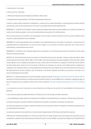 Departamento Administrativo de la Función Pública
Ley 105 de 1993 9 EVA - Gestor Normativo
a. Ancho de carril: 3.65 metros.
b. Ancho de berma: 1.80 metros.
c. Máximo porcentaje de zonas restringidas para adelantar: 40 por ciento.
d. Rugosidad máxima de pavimentos 2.5 IRI (Índice de Rugosidad Internacional).
La Nación no podrá realizar inversiones en rehabilitación y construcción de carreteras Nacionales, con especiﬁcaciones promedio inferiores
a las descritas, salvo que por razones técnicas y de costos no sea posible alcanzar dichas especiﬁcaciones.
PARÁGRAFO 1º.- El Ministerio de Transporte construirá bahías de establecimiento sobre las zonas aledañas a las carreteras nacionales, las
cuales contarán donde sea posible, con los servicios públicos básicos de acuerdo con los diseños técnicos.
En las nuevas carreteras que acometan y en proximidades a centros urbanos, reservará franjas de terrenos que serán utilizados para la
recreación y prácticas deportivas de sus habitantes.
PARÁGRAFO 2º.- Será responsabilidad de las autoridades civiles departamentales y/o municipales, la protección y conservación de la
propiedad públicas correspondiente a la zona de terreno aledaña a las carreteras nacionales, adquiridas como reserva para el
mantenimiento y ensanchamiento de la red vial.
PARÁGRAFO 3º.- El Ministerio de Transporte reglamentará y actualizará con la periodicidad que estime conveniente las normas sobre
diseños de carreteras y puentes.
ARTÍCULO 14.- Del Fondo Nacional de Caminos Vecinales. El Fondo Nacional de Caminos Vecinales: creado por el Decreto 1650 de 1960 y
reestructurado por los Decretos 1300 de 1988 y 1474 de 1989, continuará ejerciendo las funciones señaladas en dichos Decretos y demás
normas vigentes como un establecimiento público de orden nacional, adscrito al Ministerio de Transporte. El Fondo Nacional de Caminos
Vecinales podrá reducir el ejercicio de sus funciones. El Ministerio de Transporte, de acuerdo con los Departamentos, establecerá el
cronograma y las condiciones técnicas y presupuestales para la entrega de las vías veredales que se encuentren dentro del inventario vial
del Fondo Nacional de Caminos Vecinales y para la liquidación de las oﬁcinas regionales que ﬁnalicen sus funciones, de acuerdo con el
artículo 124 del Decreto 2171 de 1992.
ARTÍCULO 15.- Planes de expansión de la red de transporte a cargo de la Nación. Modiﬁcado por el Artículo 65 de la Ley 508 de 1999. El
Ministerio de Transporte presentará al Consejo Nacional de Política Económica y Social CONPES para su aprobación, cada dos (2) años, los
planes de expansión vial, que deberán contener como mínimo lo siguiente: Expresión subrayada Derogada por el art. 276, Ley 1450 de
2011
a. La conveniencia de hacer inversiones en nueva infraestructura vial Nacional, de acuerdo con las prioridades del Plan Nacional de
Desarrollo.
b. Las inversiones públicas que deben efectuarse en infraestructura vial, y las privadas que deben estimularse.
c. Las metodologías que deben aplicarse de modo general al establecer contraprestaciones por concesiones e infraestructura vial nacional.
Los planes de expansión vial podrán modiﬁcar la red Nacional de transporte, incorporando o excluyendo vías especíﬁcas.
Las inversiones públicas que se hagan en materia de infraestructura vial nacional se ceñirán a lo expuesto en los planes de expansión vial y
en el Plan Nacional de Desarrollo.
Los planes de expansión vial se expedirán por medio de decretos reglamentarios del Plan Nacional de Desarrollo y esta Ley.
El Ministerio de Transporte presentará en un término no mayor de dos (2) meses contados a partir de la vigencia de la presente Ley, para
consideración y aprobación del Consejo Nacional de Política Económica y Social CONPES, el proyecto de integración de la Red Nacional de
 