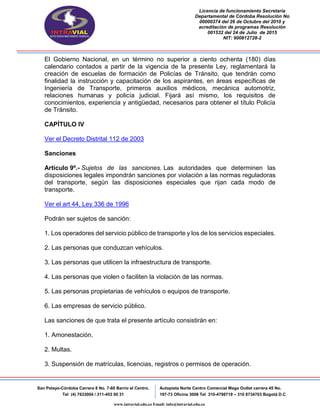 Licencia de funcionamiento Secretaria
Departamental de Córdoba Resolución No
00000374 del 26 de Octubre del 2010 y
acreditación de programas Resolución
001532 del 24 de Julio de 2015
NIT: 900812728-2
San Pelayo-Córdoba Carrera 8 No. 7-60 Barrio el Centro.
Tel (4) 7633004 / 311-453 00 31
Autopista Norte Centro Comercial Mega Outlet carrera 45 No.
197-73 Oficina 3008 Tel 310-4798719 – 310 8734703 Bogotá D.C
www.intravial.edu.co Email: info@intravial.edu.co
El Gobierno Nacional, en un término no superior a ciento ochenta (180) días
calendario contados a partir de la vigencia de la presente Ley, reglamentará la
creación de escuelas de formación de Policías de Tránsito, que tendrán como
finalidad la instrucción y capacitación de los aspirantes, en áreas específicas de
Ingeniería de Transporte, primeros auxilios médicos, mecánica automotriz,
relaciones humanas y policía judicial. Fijará así mismo, los requisitos de
conocimientos, experiencia y antigüedad, necesarios para obtener el título Policía
de Tránsito.
CAPÍTULO IV
Ver el Decreto Distrital 112 de 2003
Sanciones
Artículo 9º.- Sujetos de las sanciones. Las autoridades que determinen las
disposiciones legales impondrán sanciones por violación a las normas reguladoras
del transporte, según las disposiciones especiales que rijan cada modo de
transporte.
Ver el art 44, Ley 336 de 1996
Podrán ser sujetos de sanción:
1. Los operadores del servicio público de transporte y los de los servicios especiales.
2. Las personas que conduzcan vehículos.
3. Las personas que utilicen la infraestructura de transporte.
4. Las personas que violen o faciliten la violación de las normas.
5. Las personas propietarias de vehículos o equipos de transporte.
6. Las empresas de servicio público.
Las sanciones de que trata el presente artículo consistirán en:
1. Amonestación.
2. Multas.
3. Suspensión de matrículas, licencias, registros o permisos de operación.
 