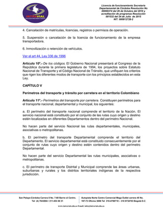 Licencia de funcionamiento Secretaria
Departamental de Córdoba Resolución No
00000374 del 26 de Octubre del 2010 y
acreditación de programas Resolución
001532 del 24 de Julio de 2015
NIT: 900812728-2
San Pelayo-Córdoba Carrera 8 No. 7-60 Barrio el Centro.
Tel (4) 7633004 / 311-453 00 31
Autopista Norte Centro Comercial Mega Outlet carrera 45 No.
197-73 Oficina 3008 Tel 310-4798719 – 310 8734703 Bogotá D.C
www.intravial.edu.co Email: info@intravial.edu.co
4. Cancelación de matrículas, licencias, registros o permisos de operación.
5. Suspensión o cancelación de la licencia de funcionamiento de la empresa
transportadora.
6. Inmovilización o retención de vehículos.
Ver el art 44, Ley 336 de 1996
Artículo 10º.- De los códigos. El Gobierno Nacional presentará al Congreso de la
República durante la primera legislatura de 1994, los proyectos sobre Estatuto
Nacional de Transporte y el Código Nacional de Tránsito, que unifiquen los criterios
que rigen los diferentes modos de transporte con los principios establecidos en esta
Ley.
CAPÍTULO V
Perímetros del transporte y tránsito por carretera en el territorio Colombiano
Artículo 11º.- Perímetros del transporte por carretera. Constituyen perímetros para
el transporte nacional, departamental y municipal, los siguientes:
a. El perímetro del transporte nacional comprende el territorio de la Nación. El
servicio nacional está constituido por el conjunto de las rutas cuyo origen y destino
estén localizadas en diferentes Departamentos dentro del perímetro Nacional.
No hacen parte del servicio Nacional las rutas departamentales, municipales,
asociativas o metropolitanas.
b. El perímetro del transporte Departamental comprende el territorio del
Departamento. El servicio departamental está constituido consecuentemente por el
conjunto de rutas cuyo origen y destino estén contenidos dentro del perímetro
Departamental.
No hacen parte del servicio Departamental las rutas municipales, asociativas o
metropolitanas.
c. El perímetro de transporte Distrital y Municipal comprende las áreas urbanas,
suburbanas y rurales y los distritos territoriales indígenas de la respectiva
jurisdicción.
 
