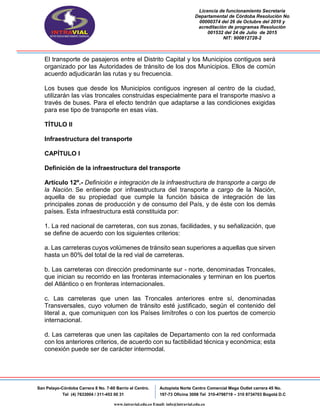 Licencia de funcionamiento Secretaria
Departamental de Córdoba Resolución No
00000374 del 26 de Octubre del 2010 y
acreditación de programas Resolución
001532 del 24 de Julio de 2015
NIT: 900812728-2
San Pelayo-Córdoba Carrera 8 No. 7-60 Barrio el Centro.
Tel (4) 7633004 / 311-453 00 31
Autopista Norte Centro Comercial Mega Outlet carrera 45 No.
197-73 Oficina 3008 Tel 310-4798719 – 310 8734703 Bogotá D.C
www.intravial.edu.co Email: info@intravial.edu.co
El transporte de pasajeros entre el Distrito Capital y los Municipios contiguos será
organizado por las Autoridades de tránsito de los dos Municipios. Ellos de común
acuerdo adjudicarán las rutas y su frecuencia.
Los buses que desde los Municipios contiguos ingresen al centro de la ciudad,
utilizarán las vías troncales construidas especialmente para el transporte masivo a
través de buses. Para el efecto tendrán que adaptarse a las condiciones exigidas
para ese tipo de transporte en esas vías.
TÍTULO II
Infraestructura del transporte
CAPÍTULO I
Definición de la infraestructura del transporte
Artículo 12º.- Definición e integración de la infraestructura de transporte a cargo de
la Nación. Se entiende por infraestructura del transporte a cargo de la Nación,
aquella de su propiedad que cumple la función básica de integración de las
principales zonas de producción y de consumo del País, y de éste con los demás
países. Esta infraestructura está constituida por:
1. La red nacional de carreteras, con sus zonas, facilidades, y su señalización, que
se define de acuerdo con los siguientes criterios:
a. Las carreteras cuyos volúmenes de tránsito sean superiores a aquellas que sirven
hasta un 80% del total de la red vial de carreteras.
b. Las carreteras con dirección predominante sur - norte, denominadas Troncales,
que inician su recorrido en las fronteras internacionales y terminan en los puertos
del Atlántico o en fronteras internacionales.
c. Las carreteras que unen las Troncales anteriores entre sí, denominadas
Transversales, cuyo volumen de tránsito esté justificado, según el contenido del
literal a, que comuniquen con los Países limítrofes o con los puertos de comercio
internacional.
d. Las carreteras que unen las capitales de Departamento con la red conformada
con los anteriores criterios, de acuerdo con su factibilidad técnica y económica; esta
conexión puede ser de carácter intermodal.
 