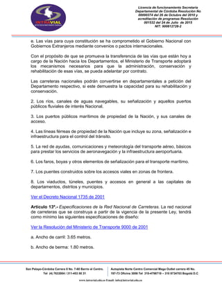 Licencia de funcionamiento Secretaria
Departamental de Córdoba Resolución No
00000374 del 26 de Octubre del 2010 y
acreditación de programas Resolución
001532 del 24 de Julio de 2015
NIT: 900812728-2
San Pelayo-Córdoba Carrera 8 No. 7-60 Barrio el Centro.
Tel (4) 7633004 / 311-453 00 31
Autopista Norte Centro Comercial Mega Outlet carrera 45 No.
197-73 Oficina 3008 Tel 310-4798719 – 310 8734703 Bogotá D.C
www.intravial.edu.co Email: info@intravial.edu.co
e. Las vías para cuya constitución se ha comprometido el Gobierno Nacional con
Gobiernos Extranjeros mediante convenios o pactos internacionales.
Con el propósito de que se promueva la transferencia de las vías que están hoy a
cargo de la Nación hacia los Departamentos, el Ministerio de Transporte adoptará
los mecanismos necesarios para que la administración, conservación y
rehabilitación de esas vías, se pueda adelantar por contrato.
Las carreteras nacionales podrán convertirse en departamentales a petición del
Departamento respectivo, si este demuestra la capacidad para su rehabilitación y
conservación.
2. Los ríos, canales de aguas navegables, su señalización y aquellos puertos
públicos fluviales de interés Nacional.
3. Los puertos públicos marítimos de propiedad de la Nación, y sus canales de
acceso.
4. Las líneas férreas de propiedad de la Nación que incluye su zona, señalización e
infraestructura para el control del tránsito.
5. La red de ayudas, comunicaciones y meteorología del transporte aéreo, básicos
para prestar los servicios de aeronavegación y la infraestructura aeroportuaria.
6. Los faros, boyas y otros elementos de señalización para el transporte marítimo.
7. Los puentes construidos sobre los accesos viales en zonas de frontera.
8. Los viaductos, túneles, puentes y accesos en general a las capitales de
departamentos, distritos y municipios.
Ver el Decreto Nacional 1735 de 2001
Artículo 13º.- Especificaciones de la Red Nacional de Carreteras. La red nacional
de carreteras que se construya a partir de la vigencia de la presente Ley, tendrá
como mínimo las siguientes especificaciones de diseño:
Ver la Resolución del Ministerio de Transporte 9000 de 2001
a. Ancho de carril: 3.65 metros.
b. Ancho de berma: 1.80 metros.
 
