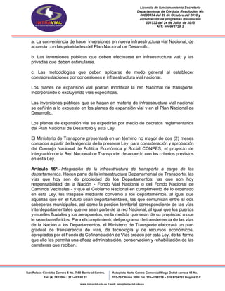 Licencia de funcionamiento Secretaria
Departamental de Córdoba Resolución No
00000374 del 26 de Octubre del 2010 y
acreditación de programas Resolución
001532 del 24 de Julio de 2015
NIT: 900812728-2
San Pelayo-Córdoba Carrera 8 No. 7-60 Barrio el Centro.
Tel (4) 7633004 / 311-453 00 31
Autopista Norte Centro Comercial Mega Outlet carrera 45 No.
197-73 Oficina 3008 Tel 310-4798719 – 310 8734703 Bogotá D.C
www.intravial.edu.co Email: info@intravial.edu.co
a. La conveniencia de hacer inversiones en nueva infraestructura vial Nacional, de
acuerdo con las prioridades del Plan Nacional de Desarrollo.
b. Las inversiones públicas que deben efectuarse en infraestructura vial, y las
privadas que deben estimularse.
c. Las metodologías que deben aplicarse de modo general al establecer
contraprestaciones por concesiones e infraestructura vial nacional.
Los planes de expansión vial podrán modificar la red Nacional de transporte,
incorporando o excluyendo vías específicas.
Las inversiones públicas que se hagan en materia de infraestructura vial nacional
se ceñirán a lo expuesto en los planes de expansión vial y en el Plan Nacional de
Desarrollo.
Los planes de expansión vial se expedirán por medio de decretos reglamentarios
del Plan Nacional de Desarrollo y esta Ley.
El Ministerio de Transporte presentará en un término no mayor de dos (2) meses
contados a partir de la vigencia de la presente Ley, para consideración y aprobación
del Consejo Nacional de Política Económica y Social CONPES, el proyecto de
integración de la Red Nacional de Transporte, de acuerdo con los criterios previstos
en esta Ley.
Artículo 16º.- Integración de la infraestructura de transporte a cargo de los
departamentos. Hacen parte de la infraestructura Departamental de Transporte, las
vías que hoy son de propiedad de los Departamentos; las que son hoy
responsabilidad de la Nación - Fondo Vial Nacional o del Fondo Nacional de
Caminos Vecinales - y que el Gobierno Nacional en cumplimiento de lo ordenado
en esta Ley, les traspase mediante convenio a los departamentos, al igual que
aquellas que en el futuro sean departamentales, las que comunican entre sí dos
cabeceras municipales, así como la porción territorial correspondiente de las vías
interdepartamentales que no sean parte de la red Nacional; al igual que los puertos
y muelles fluviales y los aeropuertos, en la medida que sean de su propiedad o que
le sean transferidos. Para el cumplimiento del programa de transferencia de las vías
de la Nación a los Departamentos, el Ministerio de Transporte elaborará un plan
gradual de transferencia de vías, de tecnología y de recursos económicos,
apropiados por el Fondo de Cofinanciación de Vías creado por esta Ley, de tal forma
que ello les permita una eficaz administración, conservación y rehabilitación de las
carreteras que reciban.
 
