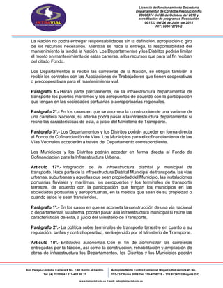 Licencia de funcionamiento Secretaria
Departamental de Córdoba Resolución No
00000374 del 26 de Octubre del 2010 y
acreditación de programas Resolución
001532 del 24 de Julio de 2015
NIT: 900812728-2
San Pelayo-Córdoba Carrera 8 No. 7-60 Barrio el Centro.
Tel (4) 7633004 / 311-453 00 31
Autopista Norte Centro Comercial Mega Outlet carrera 45 No.
197-73 Oficina 3008 Tel 310-4798719 – 310 8734703 Bogotá D.C
www.intravial.edu.co Email: info@intravial.edu.co
La Nación no podrá entregar responsabilidades sin la definición, apropiación o giro
de los recursos necesarios. Mientras se hace la entrega, la responsabilidad del
mantenimiento la tendrá la Nación. Los Departamentos y los Distritos podrán limitar
el monto en mantenimiento de estas carreras, a los recursos que para tal fin reciban
del citado Fondo.
Los Departamentos al recibir las carreteras de la Nación, se obligan también a
recibir los contratos con las Asociaciones de Trabajadores que tienen cooperativas
o precooperativas para el mantenimiento vial.
Parágrafo 1.- Harán parte parcialmente, de la infraestructura departamental de
transporte los puertos marítimos y los aeropuertos de acuerdo con la participación
que tengan en las sociedades portuarias o aeroportuarias regionales.
Parágrafo 2º.- En los casos en que se acometa la construcción de una variante de
una carretera Nacional, su alterna podrá pasar a la infraestructura departamental si
reúne las características de esta, a juicio del Ministerio de Transporte.
Parágrafo 3º.- Los Departamentos y los Distritos podrán acceder en forma directa
al Fondo de Cofinanciación de Vías. Los Municipios para el cofinanciamiento de las
Vías Vecinales accederán a través del Departamento correspondiente.
Los Municipios y los Distritos podrán acceder en forma directa al Fondo de
Cofinanciación para la Infraestructura Urbana.
Artículo 17º.- Integración de la infraestructura distrital y municipal de
transporte. Hace parte de la infraestructura Distrital Municipal de transporte, las vías
urbanas, suburbanas y aquellas que sean propiedad del Municipio, las instalaciones
portuarias fluviales y marítimas, los aeropuertos y los terminales de transporte
terrestre, de acuerdo con la participación que tengan los municipios en las
sociedades portuarias y aeroportuarias, en la medida que sean de su propiedad o
cuando estos le sean transferidos.
Parágrafo 1º.- En los casos en que se acometa la construcción de una vía nacional
o departamental, su alterna, podrán pasar a la infraestructura municipal si reúne las
características de ésta, a juicio del Ministerio de Transporte.
Parágrafo 2º.- La política sobre terminales de transporte terrestre en cuanto a su
regulación, tarifas y control operativo, será ejercido por el Ministerio de Transporte.
Artículo 18º.- Entidades autónomas. Con el fin de administrar las carreteras
entregadas por la Nación, así como la construcción, rehabilitación y ampliación de
obras de infraestructura los Departamentos, los Distritos y los Municipios podrán
 