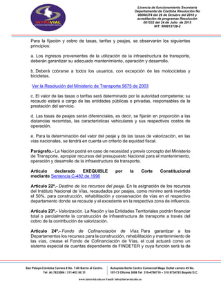 Licencia de funcionamiento Secretaria
Departamental de Córdoba Resolución No
00000374 del 26 de Octubre del 2010 y
acreditación de programas Resolución
001532 del 24 de Julio de 2015
NIT: 900812728-2
San Pelayo-Córdoba Carrera 8 No. 7-60 Barrio el Centro.
Tel (4) 7633004 / 311-453 00 31
Autopista Norte Centro Comercial Mega Outlet carrera 45 No.
197-73 Oficina 3008 Tel 310-4798719 – 310 8734703 Bogotá D.C
www.intravial.edu.co Email: info@intravial.edu.co
Para la fijación y cobro de tasas, tarifas y peajes, se observarán los siguientes
principios:
a. Los ingresos provenientes de la utilización de la infraestructura de transporte,
deberán garantizar su adecuado mantenimiento, operación y desarrollo.
b. Deberá cobrarse a todos los usuarios, con excepción de las motocicletas y
bicicletas.
Ver la Resolución del Ministerio de Transporte 5675 de 2003
c. El valor de las tasas o tarifas será determinado por la autoridad competente; su
recaudo estará a cargo de las entidades públicas o privadas, responsables de la
prestación del servicio.
d. Las tasas de peajes serán diferenciales, es decir, se fijarán en proporción a las
distancias recorridas, las características vehiculares y sus respectivos costos de
operación.
e. Para la determinación del valor del peaje y de las tasas de valorización, en las
vías nacionales, se tendrá en cuenta un criterio de equidad fiscal.
Parágrafo.- La Nación podrá en caso de necesidad y previo concepto del Ministerio
de Transporte, apropiar recursos del presupuesto Nacional para el mantenimiento,
operación y desarrollo de la infraestructura de transporte.
Artículo declarado EXEQUIBLE por la Corte Constitucional
mediante Sentencia C-482 de 1996
Artículo 22º.- Destino de los recursos del peaje. En la asignación de los recursos
del Instituto Nacional de Vías, recaudados por peajes, como mínimo será invertido
el 50%, para construcción, rehabilitación y conservación de vías en el respectivo
departamento donde se recaude y el excedente en la respectiva zona de influencia.
Artículo 23º.- Valorización. La Nación y las Entidades Territoriales podrán financiar
total o parcialmente la construcción de infraestructura de transporte a través del
cobro de la contribución de valorización.
Artículo 24º.- Fondo de Cofinanciación de Vías. Para garantizar a los
Departamentos los recursos para la construcción, rehabilitación y mantenimiento de
las vías, crease el Fondo de Cofinanciación de Vías, el cual actuará como un
sistema especial de cuentas dependiente de FINDETER y cuya función será la de
 