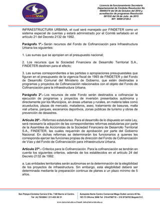 Licencia de funcionamiento Secretaria
Departamental de Córdoba Resolución No
00000374 del 26 de Octubre del 2010 y
acreditación de programas Resolución
001532 del 24 de Julio de 2015
NIT: 900812728-2
San Pelayo-Córdoba Carrera 8 No. 7-60 Barrio el Centro.
Tel (4) 7633004 / 311-453 00 31
Autopista Norte Centro Comercial Mega Outlet carrera 45 No.
197-73 Oficina 3008 Tel 310-4798719 – 310 8734703 Bogotá D.C
www.intravial.edu.co Email: info@intravial.edu.co
INFRAESTRUCTURA URBANA, el cual será manejado por FINDETER como un
sistema especial de cuentas y estará administrado por el Comité señalado en el
artículo 21 del Decreto 2132 de 1992.
Parágrafo 1º.- Serán recursos del Fondo de Cofinanciación para Infraestructura
Urbana los siguientes:
1. Las sumas que se apropien en el presupuesto nacional;
2. Los recursos que la Sociedad Financiera de Desarrollo Territorial S.A.,
FINDETER destinen para el efecto;
3. Las sumas correspondientes a las partidas o apropiaciones presupuestales que
figuran en el presupuesto de la vigencia fiscal de 1993 de FINDETER y del Fondo
de Desarrollo Comunal del Ministerio de Gobierno, que estén destinadas a
programas y proyectos de Cofinanciación relacionados con el objeto del Fondo de
Cofinanciación para la infraestructura Urbana.
Parágrafo 2º.- Los recursos de este Fondo serán destinados a cofinanciar la
ejecución de programas y proyectos de inversión presentados autónoma y
directamente por los Municipios, en áreas urbanas y rurales, en materia tales como
acueductos, plazas de mercado, mataderos, aseo, tratamiento de basuras, malla
vial urbana, parques, escenarios deportivos, zonas públicas de turismo y obras de
prevención de desastres.
Artículo 26º.- Reformas estatutarias. Para el desarrollo de lo dispuesto en esta Ley,
será necesario la adopción de las correspondientes reformas estatutarias por parte
de la Asamblea de Accionistas de la Sociedad Financiera de Desarrollo Territorial
S.A., FINDETER, las cuales requerirán de aprobación por parte del Gobierno
Nacional. En dichas reformas se determinarán los funcionarios a quienes les
corresponda ejercer las funciones propias de dirección del Fondo de Cofinanciación
de Vías y del Fondo de Cofinanciación para infraestructura Urbana.
Artículo 27º.- Criterios para la Cofinanciación. Para la cofinanciación se tendrán en
cuenta los siguientes criterios, además de los establecidos en el artículo 24 del
Decreto 2132 de 1992:
a. Las entidades territoriales serán autónomas en la determinación de la elegibilidad
de los proyectos de infraestructura. Sin embargo, esta elegibilidad deberá ser
determinada mediante la preparación continua de planes a un plazo mínimo de 5
años.
 
