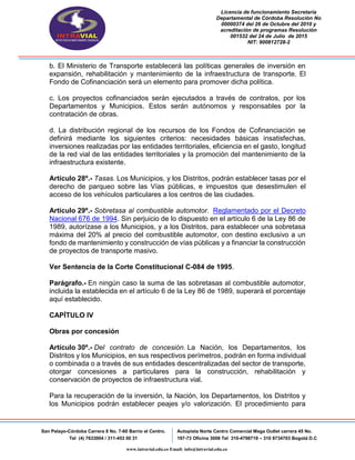 Licencia de funcionamiento Secretaria
Departamental de Córdoba Resolución No
00000374 del 26 de Octubre del 2010 y
acreditación de programas Resolución
001532 del 24 de Julio de 2015
NIT: 900812728-2
San Pelayo-Córdoba Carrera 8 No. 7-60 Barrio el Centro.
Tel (4) 7633004 / 311-453 00 31
Autopista Norte Centro Comercial Mega Outlet carrera 45 No.
197-73 Oficina 3008 Tel 310-4798719 – 310 8734703 Bogotá D.C
www.intravial.edu.co Email: info@intravial.edu.co
b. El Ministerio de Transporte establecerá las políticas generales de inversión en
expansión, rehabilitación y mantenimiento de la infraestructura de transporte. El
Fondo de Cofinanciación será un elemento para promover dicha política.
c. Los proyectos cofinanciados serán ejecutados a través de contratos, por los
Departamentos y Municipios. Estos serán autónomos y responsables por la
contratación de obras.
d. La distribución regional de los recursos de los Fondos de Cofinanciación se
definirá mediante los siguientes criterios: necesidades básicas insatisfechas,
inversiones realizadas por las entidades territoriales, eficiencia en el gasto, longitud
de la red vial de las entidades territoriales y la promoción del mantenimiento de la
infraestructura existente.
Artículo 28º.- Tasas. Los Municipios, y los Distritos, podrán establecer tasas por el
derecho de parqueo sobre las Vías públicas, e impuestos que desestimulen el
acceso de los vehículos particulares a los centros de las ciudades.
Artículo 29º.- Sobretasa al combustible automotor. Reglamentado por el Decreto
Nacional 676 de 1994. Sin perjuicio de lo dispuesto en el artículo 6 de la Ley 86 de
1989, autorízase a los Municipios, y a los Distritos, para establecer una sobretasa
máxima del 20% al precio del combustible automotor, con destino exclusivo a un
fondo de mantenimiento y construcción de vías públicas y a financiar la construcción
de proyectos de transporte masivo.
Ver Sentencia de la Corte Constitucional C-084 de 1995.
Parágrafo.- En ningún caso la suma de las sobretasas al combustible automotor,
incluida la establecida en el artículo 6 de la Ley 86 de 1989, superará el porcentaje
aquí establecido.
CAPÍTULO IV
Obras por concesión
Artículo 30º.- Del contrato de concesión. La Nación, los Departamentos, los
Distritos y los Municipios, en sus respectivos perímetros, podrán en forma individual
o combinada o a través de sus entidades descentralizadas del sector de transporte,
otorgar concesiones a particulares para la construcción, rehabilitación y
conservación de proyectos de infraestructura vial.
Para la recuperación de la inversión, la Nación, los Departamentos, los Distritos y
los Municipios podrán establecer peajes y/o valorización. El procedimiento para
 