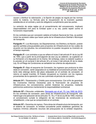 Licencia de funcionamiento Secretaria
Departamental de Córdoba Resolución No
00000374 del 26 de Octubre del 2010 y
acreditación de programas Resolución
001532 del 24 de Julio de 2015
NIT: 900812728-2
San Pelayo-Córdoba Carrera 8 No. 7-60 Barrio el Centro.
Tel (4) 7633004 / 311-453 00 31
Autopista Norte Centro Comercial Mega Outlet carrera 45 No.
197-73 Oficina 3008 Tel 310-4798719 – 310 8734703 Bogotá D.C
www.intravial.edu.co Email: info@intravial.edu.co
causar y distribuir la valorización, y la fijación de peajes se regula por las normas
sobre la materia. La fórmula para la recuperación de la inversión quedará
establecida en el contrato y será de obligatorio cumplimiento para las partes.
La variación de estas reglas sin el consentimiento del concesionario, implicará
responsabilidad civil para la Entidad quien a su vez, podrá repetir contra el
funcionario responsable.
En los contratos que por concesión celebre el Instituto Nacional de Vías, se podrán
incluir los accesos viales que hacen parte de la infraestructura Distrital o Municipal
de transporte.
Parágrafo 1º.- Los Municipios, los Departamentos, los Distritos y la Nación, podrán
aportar partidas presupuestales para proyectos de infraestructura en los cuales de
acuerdo con los estudios, los concesionarios no puedan recuperar su inversión en
el tiempo esperado.
Parágrafo 2º.- Los contratos a que se refiere el inciso 2 del artículo 81 de la Ley 80
de 1993, que a partir de la promulgación de esa Ley se celebren, se sujetarán en
su formación a lo dispuesto en la misma. Sin embargo, estos no estarán sujetos a
lo previsto en el numeral 4 del artículo 44 y el inciso 2 del artículo 45 de la citada
Ley. En el Pliego de Condiciones se señalarán los criterios de adjudicación.
Parágrafo 3º.- Bajo el esquema de Concesión, los ingresos que produzca la obra
dada en concesión, serán asignados en su totalidad al concesionario privado, hasta
tanto éste obtenga dentro del plazo estipulado en el contrato de concesión, el
retorno al capital invertido. El Estado recuperará su inversión con los ingresos
provenientes de la operación una vez culminado el período de concesión.
Artículo 31º.- Titularización y Crédito para concesionarios. Con el fin de garantizar
las inversiones internas necesarias para la financiación de proyectos de
infraestructura, los concesionarios, podrán titularizar los proyectos, mediante
patrimonios autónomos manteniendo la responsabilidad contractual.
Artículo 32º.- Cláusulas unilaterales. Derogado por el art. 73, Ley 1682 de 2013.
En los contratos de concesión, para obras de infraestructura de transporte, sólo
habrá lugar a la aplicación de los artículos 15, 16 y 17 de la Ley 80 de 1993, mientras
el concesionario cumple la obligación de las inversiones de construcción o
rehabilitación, a las que se comprometió en el contrato.
Artículo 33º.- Garantías de ingreso. Para obras de infraestructura de transporte, por
el sistema de concesión, la entidad concedente podrá establecer garantías de
ingresos mínimos utilizando recursos del presupuesto de la entidad respectiva.
 