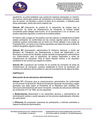 Licencia de funcionamiento Secretaria
Departamental de Córdoba Resolución No
00000374 del 26 de Octubre del 2010 y
acreditación de programas Resolución
001532 del 24 de Julio de 2015
NIT: 900812728-2
San Pelayo-Córdoba Carrera 8 No. 7-60 Barrio el Centro.
Tel (4) 7633004 / 311-453 00 31
Autopista Norte Centro Comercial Mega Outlet carrera 45 No.
197-73 Oficina 3008 Tel 310-4798719 – 310 8734703 Bogotá D.C
www.intravial.edu.co Email: info@intravial.edu.co
Igualmente, se podrá establecer que cuando los ingresos sobrepasen un máximo,
los ingresos adicionales podrán ser transferidos a la entidad contratante a medida
que se causen, ser llevados a reducir el plazo de la concesión, o utilizados para
obras adicionales, dentro del mismo sistema vial.
Artículo 34º.- Adquisición de predios. En la adquisición de predios para la
construcción de obras de infraestructura de transporte, la entidad estatal
concedente podrá delegar esta función, en el concesionario o en un tercero. Los
predios adquiridos figurarán a nombre de la entidad pública.
El máximo valor a pagar por los predios o por las mejoras, lo establecerá la entidad
estatal contratante, de conformidad con las normas vigentes sobre la materia, o
mediante avalúos comerciales que se harán por firmas afiliadas a las Lonjas de
Propiedad Raíz, con base en los criterios generales que determine para el efecto el
Instituto Geográfico Agustín Codazzi.
Artículo 35º.- Expropiación administrativa. El Gobierno Nacional, a través del
Ministerio de Transporte, los Departamentos a través del Gobernador y los
Municipios a través de los Alcaldes, podrán decretar la expropiación administrativa
con indemnización, para la adquisición de predios destinados a obras de
infraestructura de transporte. Para el efecto deberán ceñirse a los requisitos
señalados en las normas que regulen la materia.
Artículo 36º.- Liquidación del contrato. En el contrato de concesión de obras de
infraestructura de transporte, quedará establecida la forma de liquidación del
contrato y los derechos de las partes en caso de incumplimiento de alguna de ellas.
CAPÍTULO V
Adecuación de las estructuras administrativas
Artículo 37º.- Principios para la reestructuración administrativa. De conformidad
con el numeral 16 del artículo 189 de la Constitución Nacional, los principios y reglas
generales que debe seguir el Presidente de la República para modificar las
estructuras administrativas del sector transporte, incluidas las estructuras definidas
por el Decreto 2171 de 1992, son los siguientes:
a. Modernización. Responderá a los desarrollos técnicos y administrativos de
administración pública y podrá apoyarse en los servicios especializados ofrecidos
por particulares.
b. Eficiencia. Se propiciarán esquemas de participación y estímulo orientados a
mejorar la eficiencia administrativa.
 
