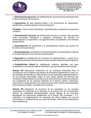 Licencia de funcionamiento Secretaria
Departamental de Córdoba Resolución No
00000374 del 26 de Octubre del 2010 y
acreditación de programas Resolución
001532 del 24 de Julio de 2015
NIT: 900812728-2
San Pelayo-Córdoba Carrera 8 No. 7-60 Barrio el Centro.
Tel (4) 7633004 / 311-453 00 31
Autopista Norte Centro Comercial Mega Outlet carrera 45 No.
197-73 Oficina 3008 Tel 310-4798719 – 310 8734703 Bogotá D.C
www.intravial.edu.co Email: info@intravial.edu.co
c. Administración gerencial. Se establecerán los mecanismos de control gerencial
y desconcentración de funciones.
d. Capacitación. Se dará especial énfasis a los instrumentos de capacitación,
tecnificación y profesionalización de los funcionarios.
Parágrafo.- Para el sector Aeronáutico, adicionalmente se aplicarán los siguientes
principios.
a. Administración funcional. Se administrará teniendo en cuenta cuatro grandes
áreas funcionales: Planeación y regulación aeronáutica, los servicios de
aeronavegación, la supervisión y la seguridad aérea, la supervisión y los servicios
aeroportuarios.
b. Especialización. Se responderá a la especialización técnica que poseen las
funciones de la aeronáutica.
c. Descentralización. Se tenderá a la descentralización y a la participación regional
en la administración de los servicios aeroportuarios.
d. Seguridad. Se establecerán las funciones de reglamentación y control de la
seguridad aeronáutica y aeroportuaria, en los más altos niveles de la administración.
e. Competitividad laboral. Se establecerán sistemas salariales que sean
competitivos en el mercado laboral colombiano, para los servidores de la entidad.
Artículo 38º.- Adecuación institucional de las entidades territoriales. Para el
cumplimiento de los objetivos del sistema de transporte establecidos en esta Ley,
las entidades territoriales por determinación de las Asambleas Departamentales o
de los Concejos Municipales, según el caso podrán adoptar las reformas que
consideren indispensables en sus estructuras administrativas y plantas de personal,
con fundamento en los principios definidos en el artículo anterior: fusionando,
suprimiendo o reestructurando, los organismos del sector central o descentralizado
de la respectiva entidad, vinculados con el sistema.
Artículo 39º.- Delegación de funciones de las asambleas en los concejos
municipales. En desarrollo de lo dispuesto en el artículo 301 de la Constitución
Política, las Asambleas Departamentales podrán delegar en los Concejos
Municipales las atribuciones establecidas en el artículo 300 numerales 1 y 2,
referentes a la reglamentación del transporte, las obras públicas, las vías de
comunicación y el desarrollo de sus zonas de frontera, dentro de los lineamientos
de la presente Ley.
 