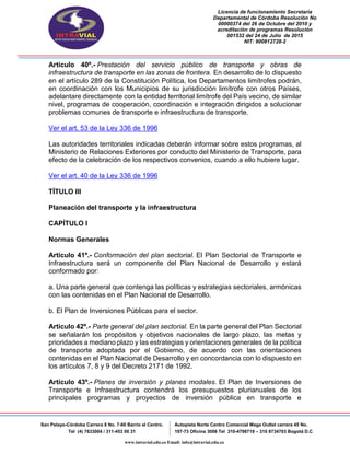 Licencia de funcionamiento Secretaria
Departamental de Córdoba Resolución No
00000374 del 26 de Octubre del 2010 y
acreditación de programas Resolución
001532 del 24 de Julio de 2015
NIT: 900812728-2
San Pelayo-Córdoba Carrera 8 No. 7-60 Barrio el Centro.
Tel (4) 7633004 / 311-453 00 31
Autopista Norte Centro Comercial Mega Outlet carrera 45 No.
197-73 Oficina 3008 Tel 310-4798719 – 310 8734703 Bogotá D.C
www.intravial.edu.co Email: info@intravial.edu.co
Artículo 40º.- Prestación del servicio público de transporte y obras de
infraestructura de transporte en las zonas de frontera. En desarrollo de lo dispuesto
en el artículo 289 de la Constitución Política, los Departamentos limítrofes podrán,
en coordinación con los Municipios de su jurisdicción limítrofe con otros Países,
adelantare directamente con la entidad territorial limítrofe del País vecino, de similar
nivel, programas de cooperación, coordinación e integración dirigidos a solucionar
problemas comunes de transporte e infraestructura de transporte.
Ver el art. 53 de la Ley 336 de 1996
Las autoridades territoriales indicadas deberán informar sobre estos programas, al
Ministerio de Relaciones Exteriores por conducto del Ministerio de Transporte, para
efecto de la celebración de los respectivos convenios, cuando a ello hubiere lugar.
Ver el art. 40 de la Ley 336 de 1996
TÍTULO III
Planeación del transporte y la infraestructura
CAPÍTULO I
Normas Generales
Artículo 41º.- Conformación del plan sectorial. El Plan Sectorial de Transporte e
Infraestructura será un componente del Plan Nacional de Desarrollo y estará
conformado por:
a. Una parte general que contenga las políticas y estrategias sectoriales, armónicas
con las contenidas en el Plan Nacional de Desarrollo.
b. El Plan de Inversiones Públicas para el sector.
Artículo 42º.- Parte general del plan sectorial. En la parte general del Plan Sectorial
se señalarán los propósitos y objetivos nacionales de largo plazo, las metas y
prioridades a mediano plazo y las estrategias y orientaciones generales de la política
de transporte adoptada por el Gobierno, de acuerdo con las orientaciones
contenidas en el Plan Nacional de Desarrollo y en concordancia con lo dispuesto en
los artículos 7, 8 y 9 del Decreto 2171 de 1992.
Artículo 43º.- Planes de inversión y planes modales. El Plan de Inversiones de
Transporte e Infraestructura contendrá los presupuestos plurianuales de los
principales programas y proyectos de inversión pública en transporte e
 