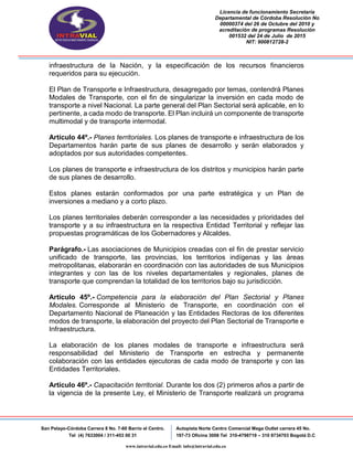 Licencia de funcionamiento Secretaria
Departamental de Córdoba Resolución No
00000374 del 26 de Octubre del 2010 y
acreditación de programas Resolución
001532 del 24 de Julio de 2015
NIT: 900812728-2
San Pelayo-Córdoba Carrera 8 No. 7-60 Barrio el Centro.
Tel (4) 7633004 / 311-453 00 31
Autopista Norte Centro Comercial Mega Outlet carrera 45 No.
197-73 Oficina 3008 Tel 310-4798719 – 310 8734703 Bogotá D.C
www.intravial.edu.co Email: info@intravial.edu.co
infraestructura de la Nación, y la especificación de los recursos financieros
requeridos para su ejecución.
El Plan de Transporte e Infraestructura, desagregado por temas, contendrá Planes
Modales de Transporte, con el fin de singularizar la inversión en cada modo de
transporte a nivel Nacional. La parte general del Plan Sectorial será aplicable, en lo
pertinente, a cada modo de transporte. El Plan incluirá un componente de transporte
multimodal y de transporte intermodal.
Artículo 44º.- Planes territoriales. Los planes de transporte e infraestructura de los
Departamentos harán parte de sus planes de desarrollo y serán elaborados y
adoptados por sus autoridades competentes.
Los planes de transporte e infraestructura de los distritos y municipios harán parte
de sus planes de desarrollo.
Estos planes estarán conformados por una parte estratégica y un Plan de
inversiones a mediano y a corto plazo.
Los planes territoriales deberán corresponder a las necesidades y prioridades del
transporte y a su infraestructura en la respectiva Entidad Territorial y reflejar las
propuestas programáticas de los Gobernadores y Alcaldes.
Parágrafo.- Las asociaciones de Municipios creadas con el fin de prestar servicio
unificado de transporte, las provincias, los territorios indígenas y las áreas
metropolitanas, elaborarán en coordinación con las autoridades de sus Municipios
integrantes y con las de los niveles departamentales y regionales, planes de
transporte que comprendan la totalidad de los territorios bajo su jurisdicción.
Artículo 45º.- Competencia para la elaboración del Plan Sectorial y Planes
Modales. Corresponde al Ministerio de Transporte, en coordinación con el
Departamento Nacional de Planeación y las Entidades Rectoras de los diferentes
modos de transporte, la elaboración del proyecto del Plan Sectorial de Transporte e
Infraestructura.
La elaboración de los planes modales de transporte e infraestructura será
responsabilidad del Ministerio de Transporte en estrecha y permanente
colaboración con las entidades ejecutoras de cada modo de transporte y con las
Entidades Territoriales.
Artículo 46º.- Capacitación territorial. Durante los dos (2) primeros años a partir de
la vigencia de la presente Ley, el Ministerio de Transporte realizará un programa
 
