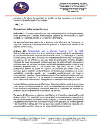 Licencia de funcionamiento Secretaria
Departamental de Córdoba Resolución No
00000374 del 26 de Octubre del 2010 y
acreditación de programas Resolución
001532 del 24 de Julio de 2015
NIT: 900812728-2
San Pelayo-Córdoba Carrera 8 No. 7-60 Barrio el Centro.
Tel (4) 7633004 / 311-453 00 31
Autopista Norte Centro Comercial Mega Outlet carrera 45 No.
197-73 Oficina 3008 Tel 310-4798719 – 310 8734703 Bogotá D.C
www.intravial.edu.co Email: info@intravial.edu.co
orientado a fortalecer la capacidad de gestión de los organismos de tránsito y
transporte de las Entidades Territoriales.
TÍTULO IV
Disposiciones sobre transporte aéreo
Artículo 47º.- Funciones aeronáuticas. Las funciones relativas al transporte aéreo,
serán ejercidas por la Unidad Administrativa Especial de Aeronáutica Civil como
Entidad especializada adscrita al Ministerio de Transporte.
Parágrafo.- Suprímese dentro de la estructura del Ministerio de Transporte, la
Dirección General de Transporte Aéreo de que trata el numeral 8 del artículo 10 del
Decreto 2171 de 1992.
Artículo 48º.- Reglamentado por el Decreto Nacional 1647 de 1994.
Descentralización aeroportuaria. Para efectos de la descentralización aeroportuaria,
la Unidad Administrativa Especial de Aeronáutica Civil, podrá entregar a cualquier
título los aeropuertos de su propiedad a Entidades Departamentales, Municipales o
asociaciones de las anteriores, para que éstas los administren en forma directa o
indirecta. De igual forma podrá celebrar contratos de administración, concesión o
similares sobre los aeropuertos de propiedad del Fondo Aeronáutico Nacional, con
entidades especializadas o con asociaciones regionales, en las cuales la
participación estatal no podrá ser superior al cincuenta por ciento (50%). Los
contratos que se celebren con las entidades territoriales, sus asociaciones o con las
sociedades regionales podrán ser revocados unilateralmente, sin lugar a
indemnización, cuando a criterio de la Aeronáutica Civil exista mal manejo en el uso,
mantenimiento y operación de los bienes e instalaciones entregados; o cuando
exista deficiencia administrativa en la prestación de los servicios aeroportuarios.
La autoridad Aeronáutica ejercerá funciones de reglamentación, control, supervisión
y sanción sobre quienes presten los servicios aeroportuarios y en casos de violación
a sus normas o reglamentos conservará siempre la posibilidad de intervenirlos,
pudiendo asumir directamente la prestación del servicio.
Parágrafo 1º.- Dentro de un plazo de tres (3) años la Unidad Administrativa Especial
de Aeronáutica Civil realizará los estudios y diseños necesarios para especializar el
uso de los aeropuertos de acuerdo con su categoría, y con base en ello, podrá limitar
o suspender la operación de aviación general y de las escuelas de aviación general
y de mayor tráfico aéreo, con el fin de garantizar un servicio eficiente y seguro a los
usuarios del transporte y seguro a los usuarios del transporte aéreo.
 